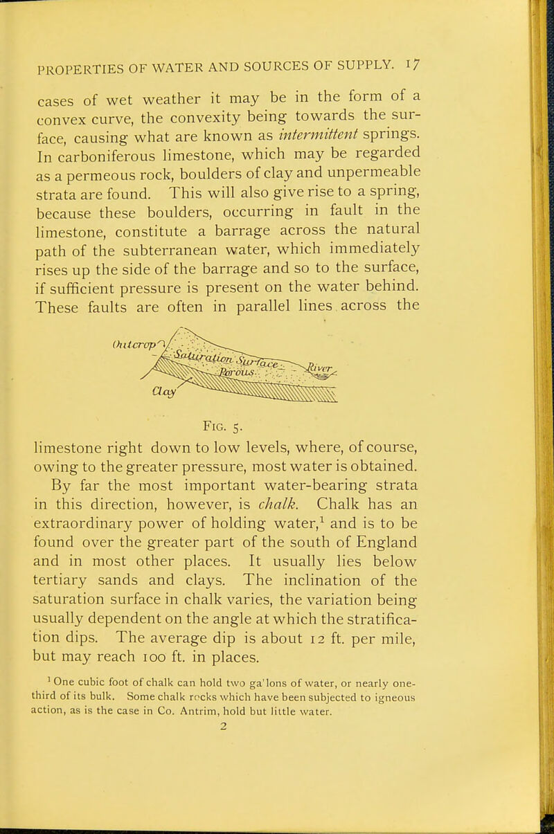 cases of wet weather it may be in the form of a convex curve, the convexity being towards the sur- face, causing what are known as intermittent springs. In carboniferous hmestone, which may be regarded as a permeous rock, boulders of clay and unpermeable strata are found. This will also give rise to a spring, because these boulders, occurring in fault in the limestone, constitute a barrage across the natural path of the subterranean water, which immediately rises up the side of the barrage and so to the surface, if sufficient pressure is present on the water behind. These faults are often in parallel lines across the Fig. 5. limestone right down to low levels, where, of course, owing to the greater pressure, most water is obtained. By far the most important water-bearing strata in this direction, however, is chalk. Chalk has an extraordinary power of holding water,^ and is to be found over the greater part of the south of England and in most other places. It usually lies below tertiary sands and clays. The inclination of the saturation surface in chalk varies, the variation being usually dependent on the angle at which the stratifica- tion dips. The average dip is about 12 ft. per mile, but may reach 100 ft. in places. ' One cubic foot of chalk can hold two ga'lons of water, or nearly one- third of its bulk. Some chalk rocks which have been subjected to igneous action, as is the case in Co. Antrim, hold but little water.