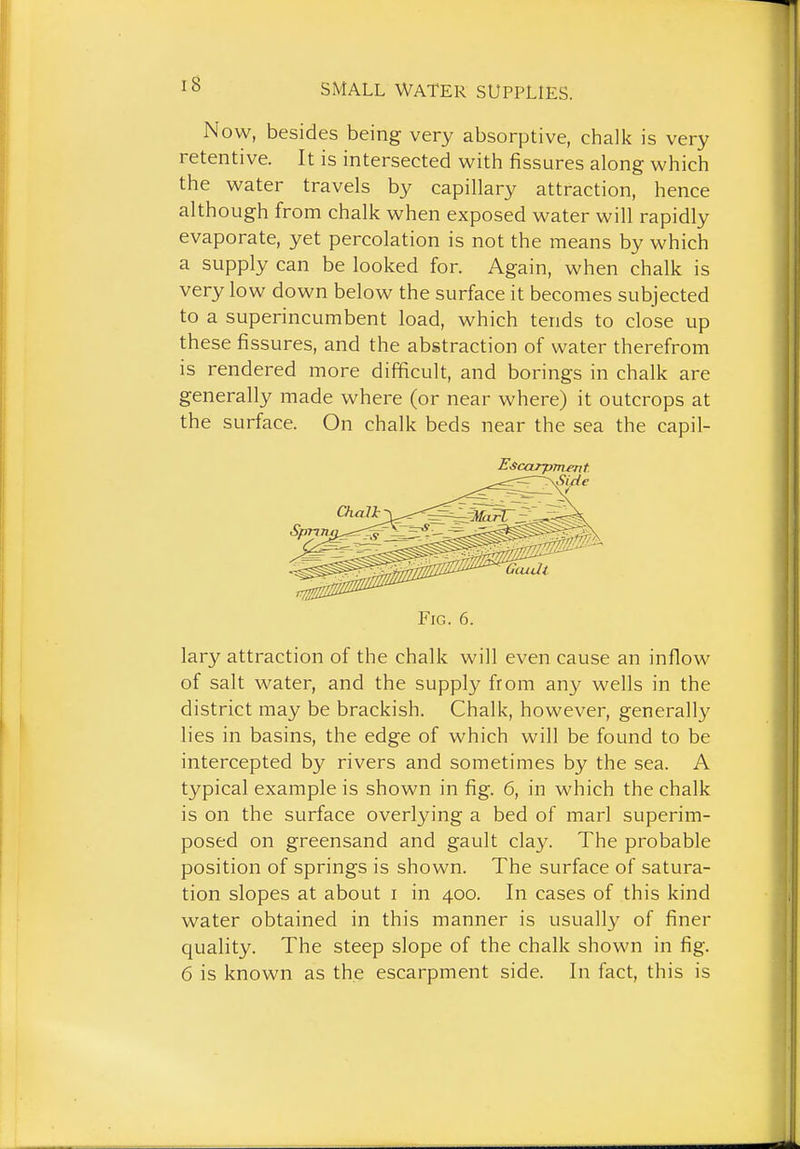 Now, besides being very absorptive, chalk is very retentive. It is intersected with fissures along which the water travels by capillary attraction, hence although from chalk when exposed water will rapidly evaporate, yet percolation is not the means by which a supply can be looked for. Again, when chalk is very low down below the surface it becomes subjected to a superincumbent load, which tends to close up these fissures, and the abstraction of water therefrom is rendered more difficult, and borings in chalk are generally made where (or near where) it outcrops at the surface. On chalk beds near the sea the capil- Escarpmmt Fig. 6. lary attraction of the chalk will even cause an inflow of salt water, and the supply from any wells in the district may be brackish. Chalk, however, generally lies in basins, the edge of which will be found to be intercepted by rivers and sometimes by the sea. A typical example is shown in fig. 6, in which the chalk is on the surface overlying a bed of marl superim- posed on greensand and gault clay. The probable position of springs is shown. The surface of satura- tion slopes at about i in 400. In cases of this kind water obtained in this manner is usuall}' of finer quality. The steep slope of the chalk shown in fig. 6 is known as the escarpment side. In fact, this is
