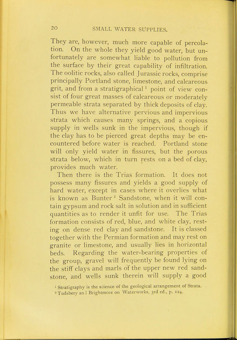 They are, however, much more capable of percola- tion. On the whole they yield good water, but un- fortunately are somewhat liable to pollution from the surface by their great capability of infiltration. The oolitic rocks, also called Jurassic rocks, comprise principally Portland stone, limestone, and calcareous grit, and from a stratigraphical ^ point of view con- sist of four great masses of calcareous or moderately permeable strata separated by thick deposits of clay. Thus we have alternative pervious and impervious strata which causes many springs, and a copious supply in wells sunk in the impervious, though if the clay has to be pierced great depths may be en- countered before water is reached. Portland stone will only yield water in fissures, but the porous strata below, which in turn rests on a bed of clay, provides much water. Then there is the Trias formation. It does not possess many fissures and yields a good supply of hard water, except in cases where it overlies what is known as Bunter '-' Sandstone, when it will con- tain gypsum and rock salt in solution and in sufficient quantities as to render it unfit for use. The Trias formation consists of red, blue, and white clay, rest- ing on dense red clay and sandstone. It is classed together with the Permian formation and may rest on granite or limestone, and usually lies in horizontal beds. Regarding the water-bearing properties of the group, gravel will frequently be found lying on the stiff clays and marls of the upper new red sand- stone, and wells sunk therein will supply a good • Stratigraphy is the science of the geological arrangement of Strata. Tudsbery an 1 Brightmore on Waterworks, 3rd ed., p. 124.
