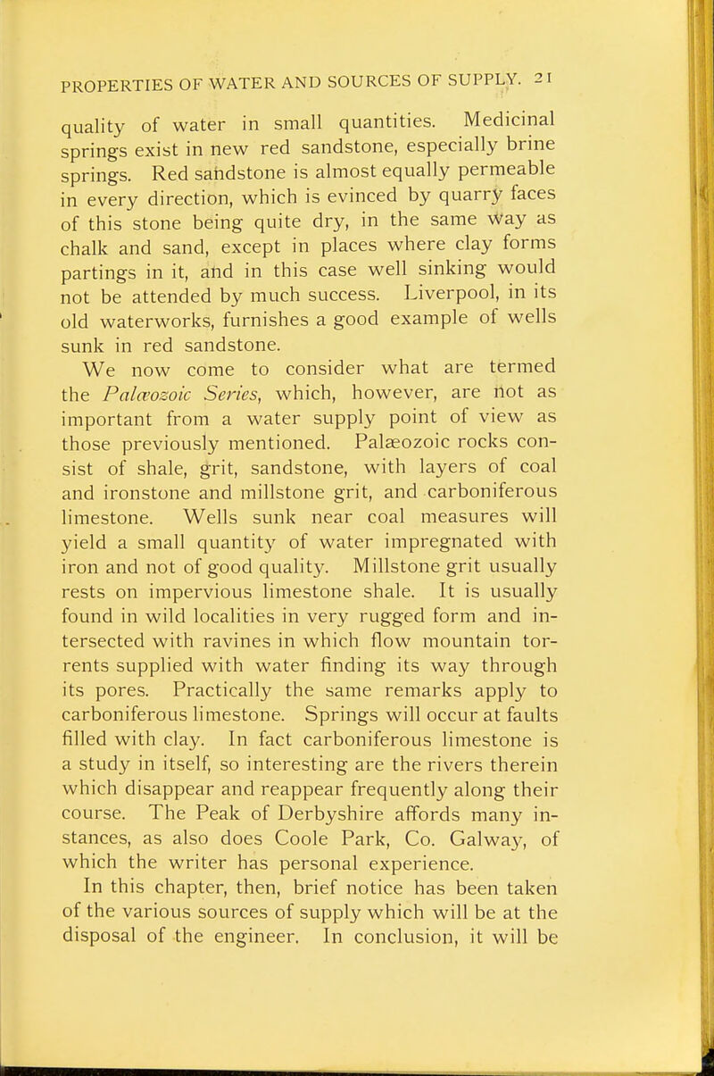 quality of water in small quantities. Medicinal springs exist in new red sandstone, especially brine springs. Red sandstone is almost equally permeable in every direction, which is evinced by quarry faces of this stone being quite dry, in the same Way as chalk and sand, except in places where clay forms partings in it, and in this case well sinking would not be attended by much success. Liverpool, in its old waterworks, furnishes a good example of wells sunk in red sandstone. We now come to consider what are termed the Pala'ozoic Series, which, however, are not as important from a water supply point of view as those previously mentioned. Palaeozoic rocks con- sist of shale, grit, sandstone, with layers of coal and ironstone and millstone grit, and carboniferous limestone. Wells sunk near coal measures will yield a small quantity of water impregnated with iron and not of good quality. Millstone grit usually rests on impervious limestone shale. It is usually found in wild localities in very rugged form and in- tersected with ravines in which flow mountain tor- rents supplied with water finding its way through its pores. Practically the same remarks apply to carboniferous limestone. Springs will occur at faults filled with clay. In fact carboniferous limestone is a study in itself, so interesting are the rivers therein which disappear and reappear frequently along their course. The Peak of Derbyshire affords many in- stances, as also does Coole Park, Co. Galwa}^, of which the writer has personal experience. In this chapter, then, brief notice has been taken of the various sources of supply which will be at the disposal of the engineer. In conclusion, it will be