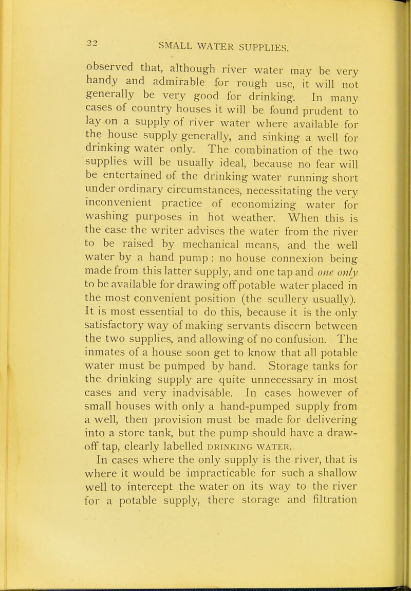 observed that, although river water may be very handy and admirable for rough use, it will not generally be very good for drinking. In many cases of country houses it will be found prudent to lay on a supply of river water where available for the house supply generally, and sinking a well for drinking water only. The combination of the two supplies will be usually ideal, because no fear will be entertained of the drinking water running short under ordinary circumstances, necessitating the very inconvenient practice of economizing water for washing purposes in hot weather. When this is the case the writer advises the water from the river to be raised by mechanical means, and the well water by a hand pump : no house connexion being made from this latter supply, and one tap and one only to be available for drawing off potable water placed in the most convenient position (the scullery usually). It is most essential to do this, because it is the only satisfactory way of making servants discern between the two supplies, and allowing of no confusion. The inmates of a house soon get to know that all potable water must be pumped by hand. Storage tanks for the drinking supply are quite unnecessary in most cases and very inadvisable. In cases however of small houses with only a hand-pumped supply from a well, then provision must be made for delivering into a store tank, but the pump should have a draw- oflf tap, clearly labelled drinking water. In cases where the only supply is the river, that is where it would be impracticable for such a shallow well to intercept the water on its way to the river for a potable supply, there storage and filtration