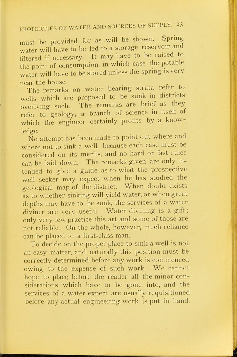 must be provided for as will be shown. Spring water will have to be led to a storage reservoir and filtered if necessary. It may have to be raised to the point of consumption, in which case the potable water will have to be stored unless the spring is very near the house. The remarks on water bearing strata reter to wells which are proposed to be sunk in districts overlying such. The remarks are brief as they refer to geology, a branch of science in itself of which the engineer certainly profits by a know- ledge. No attempt has been made to point out where and where not to sink a well, because each case must be considered on its merits, and no hard or fast rules can be laid down. The remarks given are only in- tended to give a guide as to what the prospective well seeker may expect when he has studied the geological map of the district. When doubt exists as to whether sinking will yield water, or when great depths may have to be sunk, the services of a water diviner are very useful. Water divining is a gift; only very few practice this art and some of those are not reliable. On the whole, however, much reliance can be placed on a first-class man. To decide on the proper place to sink a well is not an easy matter, and naturally this position must be correctly determined before any work is commenced owing to the expense of such work. We cannot hope to place before the reader all the minor con- siderations which have to be gone into, and the services of a water expert are usually requisitioned before any actual engineering work is put in hand,