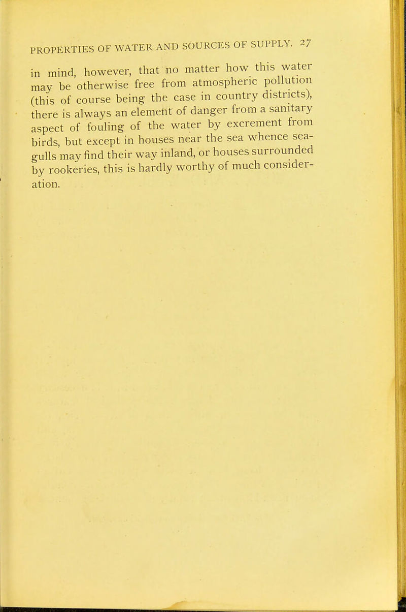 in mind, however, that no matter how this water may be otherwise free from atmospheric pollution (this of course being the case in country districts), there is always an element of danger from a sanitary aspect of fouling of the water by excrement from birds, but except in houses near the sea whence sea- gulls may find their way inland, or houses surrounded by rookeries, this is hardly worthy of much consider- ation.