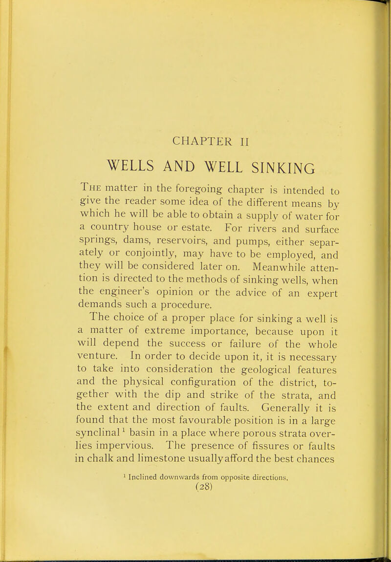 CHAPTER II WELLS AND WELL SINKING The matter in the foregoing chapter is intended to give the reader some idea of the different means by which he will be able to obtain a supply of water for a country house or estate. For rivers and surface springs, dams, reservoirs, and pumps, either separ- ately or conjointly, may have to be employed, and they will be considered later on. Meanwhile atten- tion is directed to the methods of sinking wells, when the engineer's opinion or the advice of an expert demands such a procedure. The choice of a proper place for sinking a well is a matter of extreme importance, because upon it will depend the success or failure of the whole venture. In order to decide upon it, it is necessary to take into consideration the geological features and the physical configuration of the district, to- gether with the dip and strike of the strata, and the extent and direction of faults. Generally it is found that the most favourable position is in a large synclinal ^ basin in a place where porous strata over- lies impervious. The presence of fissures or faults in chalk and limestone usuallyafford the best chances Inclined downwards from opposite directions.