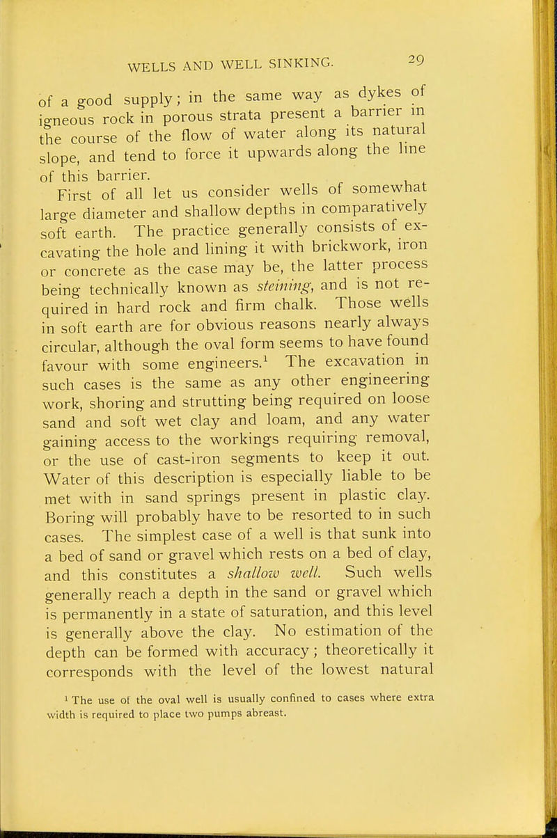 of a good supply; in the same way as dykes of io-neous rock in porous strata present a barrier m the course of the flow of water along its natural slope, and tend to force it upwards along the line of this barrier. First of all let us consider wells of somewhat large diameter and shallow depths in comparatively soft earth. The practice generally consists of ex- cavating the hole and lining it with brickwork, iron or concrete as the case may be, the latter process being technically known as stcining, and is not re- quired in hard rock and firm chalk. Those wells in soft earth are for obvious reasons nearly always circular, although the oval form seems to have found favour with some engineers.^ The excavation in such cases is the same as any other engineering work, shoring and strutting being required on loose sand and soft wet clay and loam, and any water gaining access to the workings requiring removal, or the use of cast-iron segments to keep it out. Water of this description is especially liable to be met with in sand springs present in plastic c\^.y. Boring will probably have to be resorted to in such cases. The simplest case of a well is that sunk into a bed of sand or gravel which rests on a bed of clay, and this constitutes a shallow ivcll. Such wells generally reach a depth in the sand or gravel which is permanently in a state of saturation, and this level is generally above the clay. No estimation of the depth can be formed with accuracy ; theoretically it corresponds with the level of the lowest natural 1 The use ot the oval well is usually confined to cases where extra width is required to place two pumps abreast.