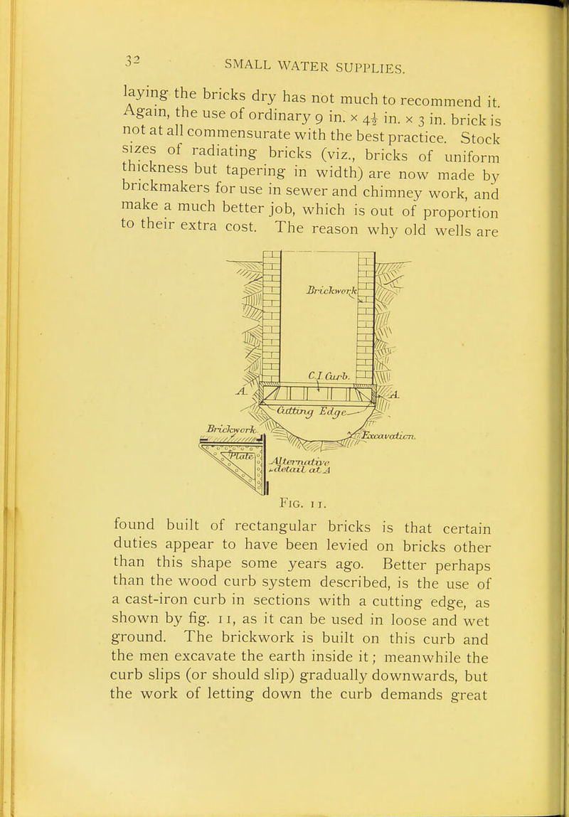 laying the bricks dry has not much to recommend it Again, the use of ordinary 9 in. x 4^ in. x 3 in. brick is not at all commensurate with the best practice Stock sizes of radiating bricks (viz., bricks of uniform thickness but tapering in width) are now made by brickmakers for use in sewer and chimney work and make a much better job, which is out of proportion to their extra cost. The reason why old wells are vcddcn. Fig. 11. found built of rectangular bricks is that certain duties appear to have been levied on bricks other than this shape some years ago. Better perhaps than the wood curb system described, is the use of a cast-iron curb in sections with a cutting edge, as shown by fig. 11, as it can be used in loose and wet ground. The brickwork is built on this curb and the men excavate the earth inside it; meanwhile the curb slips (or should slip) gradually downwards, but the work of letting down the curb demands great