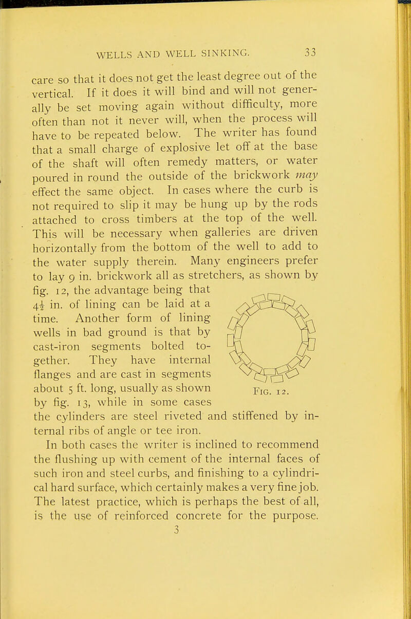 care so that it does not get the least degree out of the vertical. If it does it will bind and will not gener- ally be set moving again without difficulty, more often than not it never will, when the process will have to be repeated below. The writer has found that a small charge of explosive let off at the base of the shaft will often remedy matters, or water poured in round the outside of the brickwork inay effect the same object. In cases where the curb is not required to slip it may be hung up by the rods attached to cross timbers at the top of the well. This will be necessary when galleries are driven horizontally from the bottom of the well to add to the water supply therein. Many engineers prefer to lay 9 in. brickwork all as stretchers, as shown by fig. 12, the advantage being that 4i in. of lining can be laid at a time. Another form of lining wells in bad ground is that by cast-iron segments bolted to- gether. They have internal flanges and are cast in segments about 5 ft. long, usually as shown j2. by fig. 13, while in some cases the cylinders are steel riveted and stiffened by in- ternal ribs of angle or tee iron. In both cases the writer is inclined to recommend the flushing up with cement of the internal faces of such iron and steel curbs, and finishing to a cylindri- cal hard surface, which certainly makes a very fine job. The latest practice, which is perhaps the best of all, is the use of reinforced concrete for the purpose. 3
