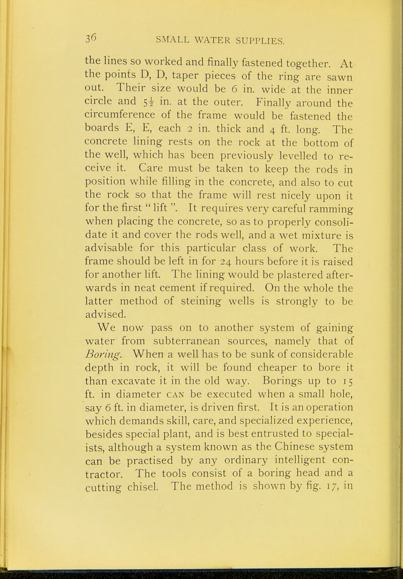 the lines so worked and finally fastened together. At the points D, D, taper pieces of the ring are sawn out. Their size would be 6 in. wide at the inner circle and 5i in. at the outer. Finally around the circumference of the frame would be fastened the boards E, E, each 2 in. thick and 4 ft. long. The concrete lining rests on the rock at the bottom of the well, which has been previously levelled to re- ceive it. Care must be taken to keep the rods in position while filling in the concrete, and also to cut the rock so that the frame will rest nicely upon it for the first  lift . It requires very careful ramming when placing the concrete, so as to properly consoli- date it and cover the rods well, and a wet mixture is advisable for this particular class of work. The frame should be left in for 24 hours before it is raised for another lift. The lining would be plastered after- wards in neat cement if required. On the whole the latter method of steining wells is strongly to be advised. We now pass on to another system of gaining water from subterranean sources, namely that of Boring. When a well has to be sunk of considerable depth in rock, it will be found cheaper to bore it than excavate it in the old way. Borings up to 15 ft. in diameter can be executed when a small hole, say 6 ft. in diameter, is driven first. It is an operation which demands skill, care, and specialized experience, besides special plant, and is best entrusted to special- ists, although a system known as the Chinese system can be practised by any ordinary intelligent con- tractor. The tools consist of a boring head and a cutting chisel. The method is shown by fig. 17, in