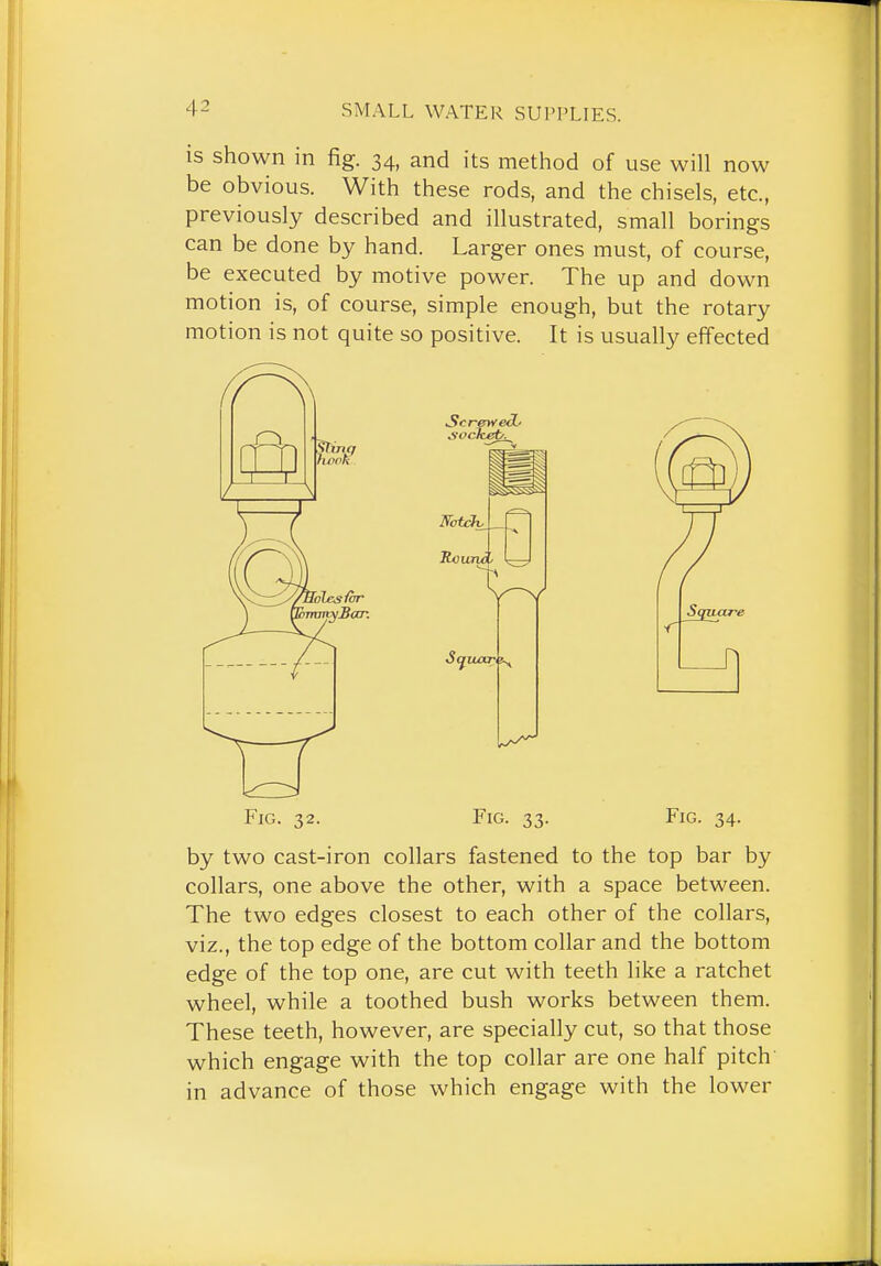 is shown in fig. 34, and its method of use will now be obvious. With these rods, and the chisels, etc., previously described and illustrated, small borings can be done by hand. Larger ones must, of course, be executed by motive power. The up and down motion is, of course, simple enough, but the rotary motion is not quite so positive. It is usually effected Fig. 32. Fig. 33. Fig. 34. by two cast-iron collars fastened to the top bar by collars, one above the other, with a space between. The two edges closest to each other of the collars, viz., the top edge of the bottom collar and the bottom edge of the top one, are cut with teeth like a ratchet wheel, while a toothed bush works between them. These teeth, however, are specially cut, so that those which engage with the top collar are one half pitch' in advance of those which engage with the lower