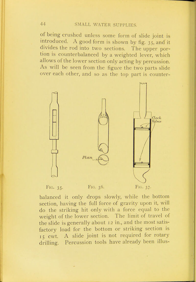 of being crushed unless some form of slide joint is introduced. A good form is shown by fig. 35, and it divides the rod into two sections. The upper por- tion is counterbalanced by a weighted lever, which allows of the lower section only acting by percussion. As will be seen from the figure the two parts slide over each other, and so as the top part is counter- / \ Fig. 35. Fig. 36. Fig. 37. balanced it only drops slowly, while the bottom section, having the full force of gravity upon it, will do the striking hit only with a force equal to the weight of the lower section. The limit of travel of the slide is generally about 12 in., and the most satis- factory load for the bottom or striking section is 15 cwt. A slide joint is not required for rotary drilling. Percussion tools have already been illus-