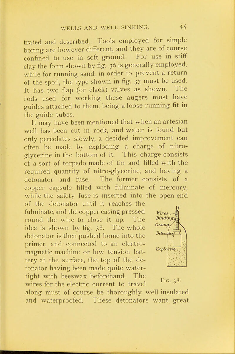 trated and described. Tools employed for simple boring are however different, and they are of course confined to use in soft ground. For use in stiflf clay the form shown by fig. 36 is generally employed, while for running sand, in order to prevent a return of the spoil, the type shown in fig. 37 must be used. It has two flap (or clack) valves as shown. The rods used for working these augers must have guides attached to them, being a loose running fit in the guide tubes. It may have been mentioned that when an artesian well has been cut in rock, and water is found but only percolates slowly, a decided improvement can often be made by exploding a charge of nitro- glycerine in the bottom of it. This charge consists of a sort of torpedo made of tin and filled with the required quantity of nitro-glycerine, and having a detonator and fuse. The former consists of a copper capsule filled with fulminate of mercury, while the safety fuse is inserted into the open end of the detonator until it reaches the fulminate, and the copper casing pressed round the wire to close it up. The idea is shown by fig. 38. The whole detonator is then pushed home into the primer, and connected to an electro- magnetic machine or low tension bat- tery at the surface, the top of the de- tonator having been made quite water- tight with beeswax beforehand. The ^ wires for the electric current to travel along must of course be thoroughly well insulated and waterproofed. These detonators want great