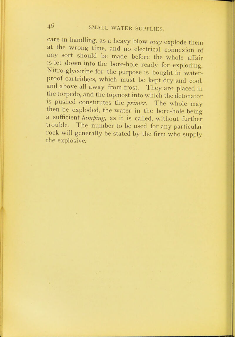 care in handling, as a heavy blow may explode them at the wrong time, and no electrical connexion of any sort should be made before the whole affair IS let down into the bore-hole ready for exploding. Nitro-glycerine for the purpose is bought in water- proof cartridges, which must be kept dry and cool, and above all away from frost. They are placed in the torpedo, and the topmost into which the detonator is pushed constitutes the primer. The whole may then be exploded, the water in the bore-hole being a sufficient tamping, as it is called, without further trouble. The number to be used for any particular rock will generally be stated by the firm who supply the explosive.