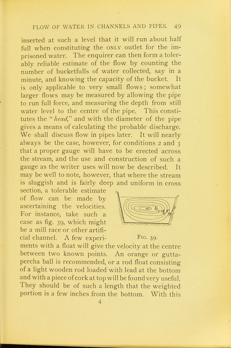 inserted at such a level that it will run about half full when constituting the only outlet for the im- prisoned water. The enquirer can then form a toler- ably reliable estimate of the flow by counting the number of bucketfulls of water collected, say in a minute, and knowing the capacity of the bucket. It is only applicable to very small flows ; somewhat larger flows may be measured by allowing the pipe to run full force, and measuring the depth from still water level to the centre of the pipe. This consti- tutes the head, and with the diameter of the pipe gives a means of calculating the probable discharge. We shall discuss flow in pipes later. It will nearly always be the case, however, for conditions 2 and 3 that a proper gauge will have to be erected across the stream, and the use and construction of such a gauge as the writer uses will now be described. It may be well to note, however, that where the stream is sluggish and is fairly deep and uniform in cross section, a tolerable estimate ^» of flow can be made by ascertaining the velocities. For instance, take such a case as fig. 39, which might be a mill race or other artifi- cial channel. A few experi- Fig. 39. ments with a float will give the velocity at the centre between two known points. An orange or gutta- percha ball is recommended, or a rod float consisting of a light wooden rod loaded with lead at the bottom and with a piece of cork at top will be found very useful. They should be of such a length that the weighted portion is a few inches from the bottom. With this 4