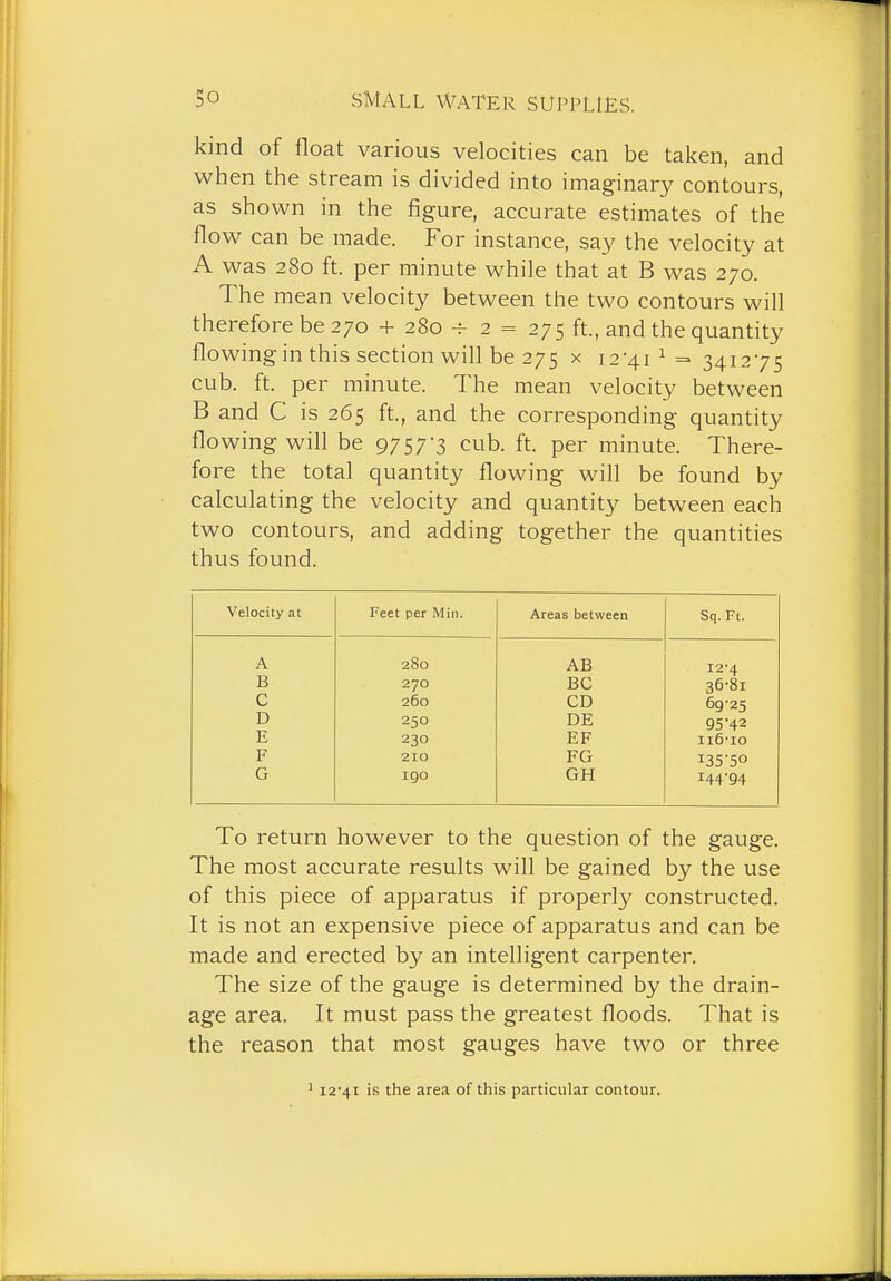 kind of float various velocities can be taken, and when the stream is divided into imaginary contours, as shown in the figure, accurate estimates of the flow can be made. For instance, say the velocity at A was 280 ft. per minute while that at B was 270. The mean velocity between the two contours will therefore be 270 + 280 -=- 2 = 275 ft., and the quantity flowing in this section will be 275 x i2'4i^ = 341275 cub. ft. per minute. The mean velocity between B and C is 265 ft., and the corresponding quantity flowing will be 97 57 3 cub. ft. per minute. There- fore the total quantity flowing will be found by calculating the velocity and quantity between each two contours, and adding together the quantities thus found. Velocity at Feet per Min. Areas between Sq. Ft. A 280 AB 12-4 B 270 EC 36-81 C 260 CD 69-25 D 250 DE 95 42 E 230 EF ii6-io F 210 FG i35'50 G 190 GH 144-94 To return however to the question of the gauge. The most accurate results will be gained by the use of this piece of apparatus if properly constructed. It is not an expensive piece of apparatus and can be made and erected by an intelligent carpenter. The size of the gauge is determined by the drain- age area. It must pass the greatest floods. That is the reason that most gauges have two or three ' 12-41 is the area of this particular contour.