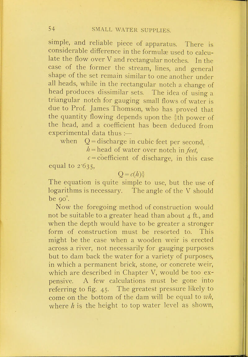 simple, and reliable piece of apparatus. There is considerable difference in the formula? used to calcu- late the flow over V and rectangular notches. In the case of the former the stream, lines, and general shape of the set remain similar to one another under all heads, while in the rectangular notch a change of head produces dissimilar sets. The idea of using a triangular notch for gauging small flows of water is due to Prof James Thomson, who has proved that the quantity flowing depends upon the tth power of the head, and a coefficient has been deduced from experimental data thus :— when Q = discharge in cubic feet per second, A = head of water over notch in feet^ c = coefficient of discharge, in this case equal to 2'635, Q = c(A)| The equation is quite simple to use, but the use of logarithms is necessary. The angle of the V should be 90°. Now the foregoing method of construction would not be suitable to a greater head than about 4 ft., and when the depth would have to be greater a stronger form of construction must be resorted to. This might be the case when a wooden weir is erected across a river, not necessarily for gauging purposes but to dam back the water for a variety of purposes, in which a permanent brick, stone, or concrete weir, which are described in Chapter V, would be too ex- pensive. A few calculations must be gone into referring to fig. 45. The greatest pressure likely to come on the bottom of the dam will be equal to ivh, where // is the height to top water level as shown,