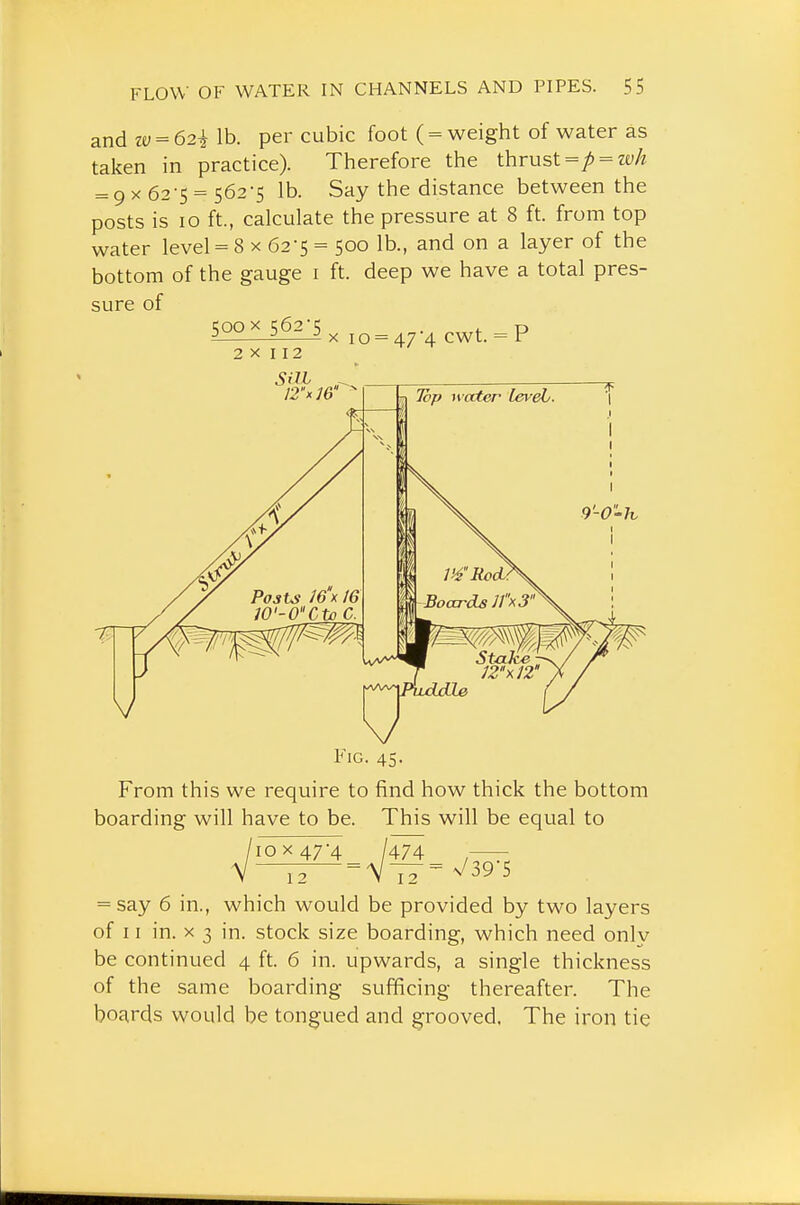 and zv = 62i lb. per cubic foot ( = weight of water as taken in practice). Therefore the thrust =/) = ze;A = 9 X 62-5 = 562-5 lb. Say the distance between the posts is 10 ft., calculate the pressure at 8 ft. from top water level = 8 x 62-5 = 500 lb., and on a layer of the bottom of the gauge i ft. deep we have a total pres- sure of IMG. 45. From this we require to find how thick the bottom boarding will have to be. This will be equal to V—i2 = V77=^^395 = say 6 in., which would be provided by two layers of 11 in. X 3 in. stock size boarding, which need only be continued 4 ft. 6 in. upwards, a single thickness of the same boarding sufficing thereafter. The boards would be tongued and grooved. The iron tie