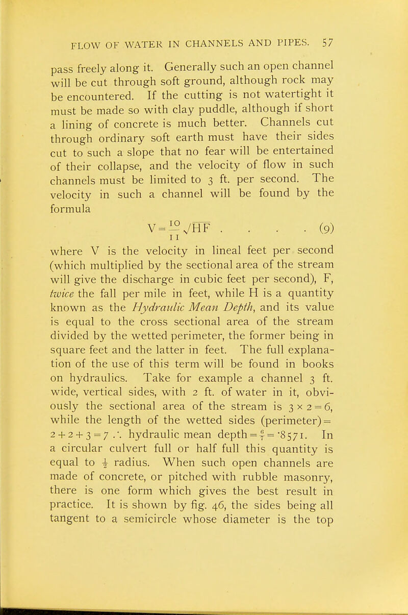 pass freely along it. Generally such an open channel will be cut through soft ground, although rock may be encountered. If the cutting is not watertight it must be made so with clay puddle, although if short a lining of concrete is much better. Channels cut through ordinary soft earth must have their sides cut to such a slope that no fear will be entertained of their collapse, and the velocity of flow in such channels must be limited to 3 ft. per second. The velocity in such a channel will be found by the formula V = i^7HF .... (9) 11 where V is the velocity in lineal feet per second (which multiplied by the sectional area of the stream will give the discharge in cubic feet per second), F, hvice the fall per mile in feet, while H is a quantity known as the Hydraulic Mean Depth, and its value is equal to the cross sectional area of the stream divided by the wetted perimeter, the former being in square feet and the latter in feet. The full explana- tion of the use of this term will be found in books on hydraulics. Take for example a channel 3 ft. wide, vertical sides, with 2 ft. of water in it, obvi- ously the sectional area of the stream is 3x2 = 6, while the length of the wetted sides (perimeter) = 2 + 2 + 3 = 7.'. hydraulic mean depth = ='8571. In a circular culvert full or half full this quantity is equal to \ radius. When such open channels are made of concrete, or pitched with rubble masonry, there is one form which gives the best result in practice. It is shown by fig. 46, the sides being all tangent to a semicircle whose diameter is the top