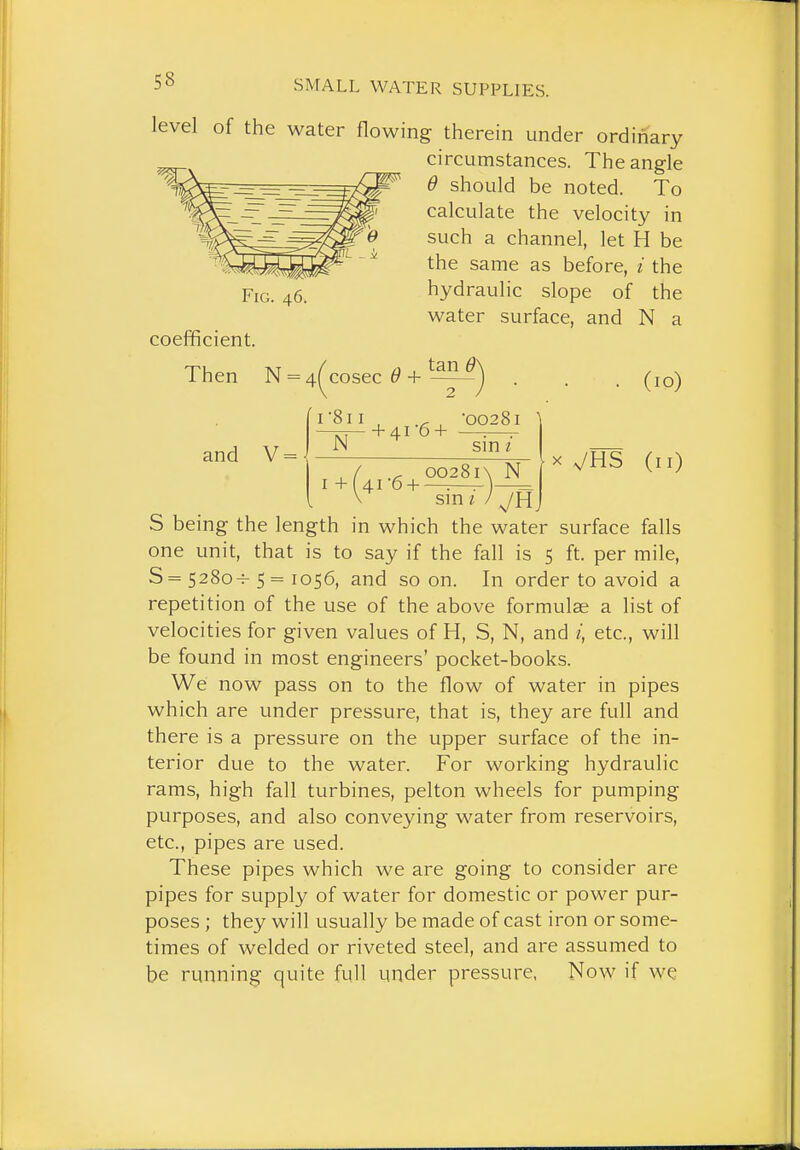 level of the water flowing therein under ordinary circumstances. The angle 6 should be noted. To calculate the velocity in such a channel, let H be the same as before, i the hydraulic slope of the water surface, and N a coefficient. Then N and V = / /3 , tan e\ 4( cosec 0 H—-—j (lO) I-811 N + 4.1-6 + ■00281 \ sin / I + (41 6 + oo28i\ N sm X VHS (11) S being the length in which the water surface falls one unit, that is to say if the fall is 5 ft. per mile, S = 528o-^ 5 = 1056, and soon. In order to avoid a repetition of the use of the above formulae a list of velocities for given values of H, S, N, and i, etc., will be found in most engineers' pocket-books. We now pass on to the flow of water in pipes which are under pressure, that is, they are full and there is a pressure on the upper surface of the in- terior due to the water. For working hydraulic rams, high fall turbines, pelton wheels for pumping purposes, and also conveying water from reservoirs, etc., pipes are used. These pipes which we are going to consider are pipes for supply of water for domestic or power pur- poses ; they will usually be made of cast iron or some- times of welded or riveted steel, and are assumed to be running quite full under pressure, Now if we