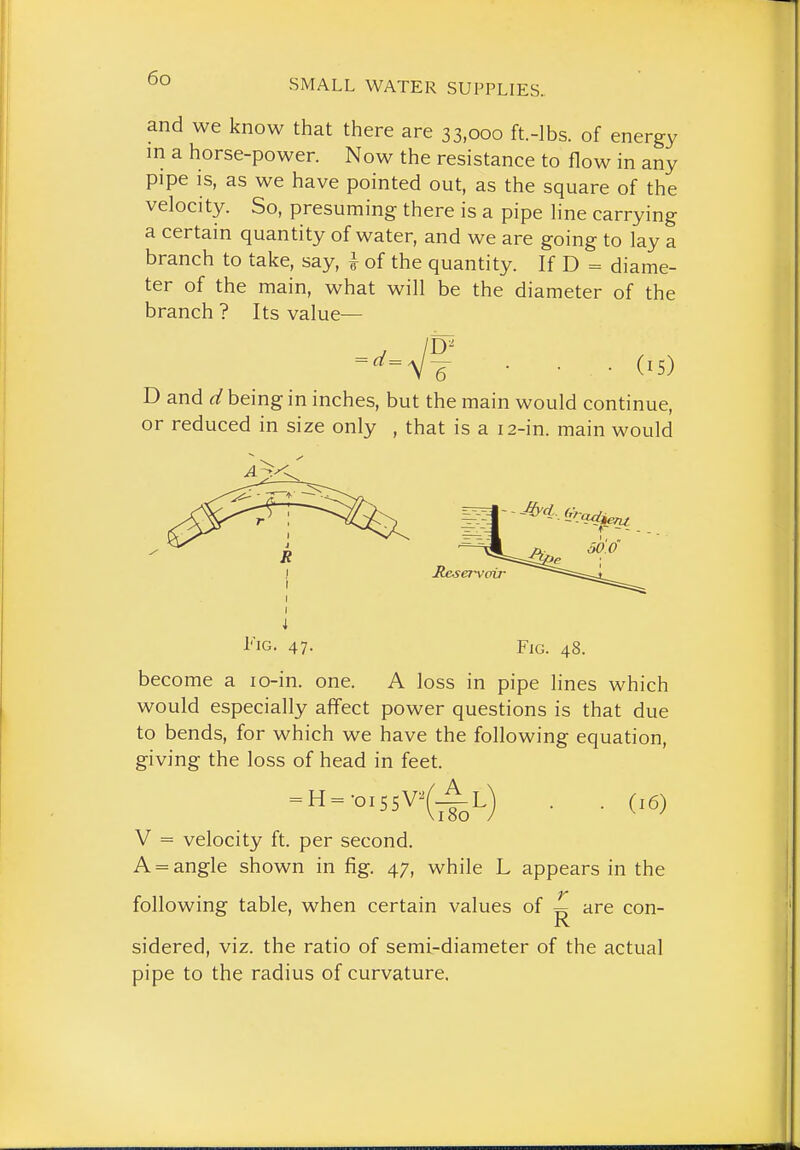 and we know that there are 33,000 ft.-lbs. of energy in a horse-power. Now the resistance to flow in any pipe is, as we have pointed out, as the square of the velocity. So, presuming there is a pipe line carrying a certain quantity of water, and we are going to lay a branch to take, say, i of the quantity. If D = diame- ter of the main, what will be the diameter of the branch ? Its value— ■ • • (15) D and d being in inches, but the main would continue, or reduced in size only , that is a 12-in. main would Jteservoir Fig. 47. become a lo-in. one Fig. 48. A loss in pipe hnes which would especially affect power questions is that due to bends, for which we have the following equation, giving the loss of head in feet. = H = -o,S5V^(Al) . . V = velocity ft. per second. A = angle shown in fig. 47, while L appears in the following table, when certain values of ^ are con- sidered, viz. the ratio of semi-diameter of the actual pipe to the radius of curvature.