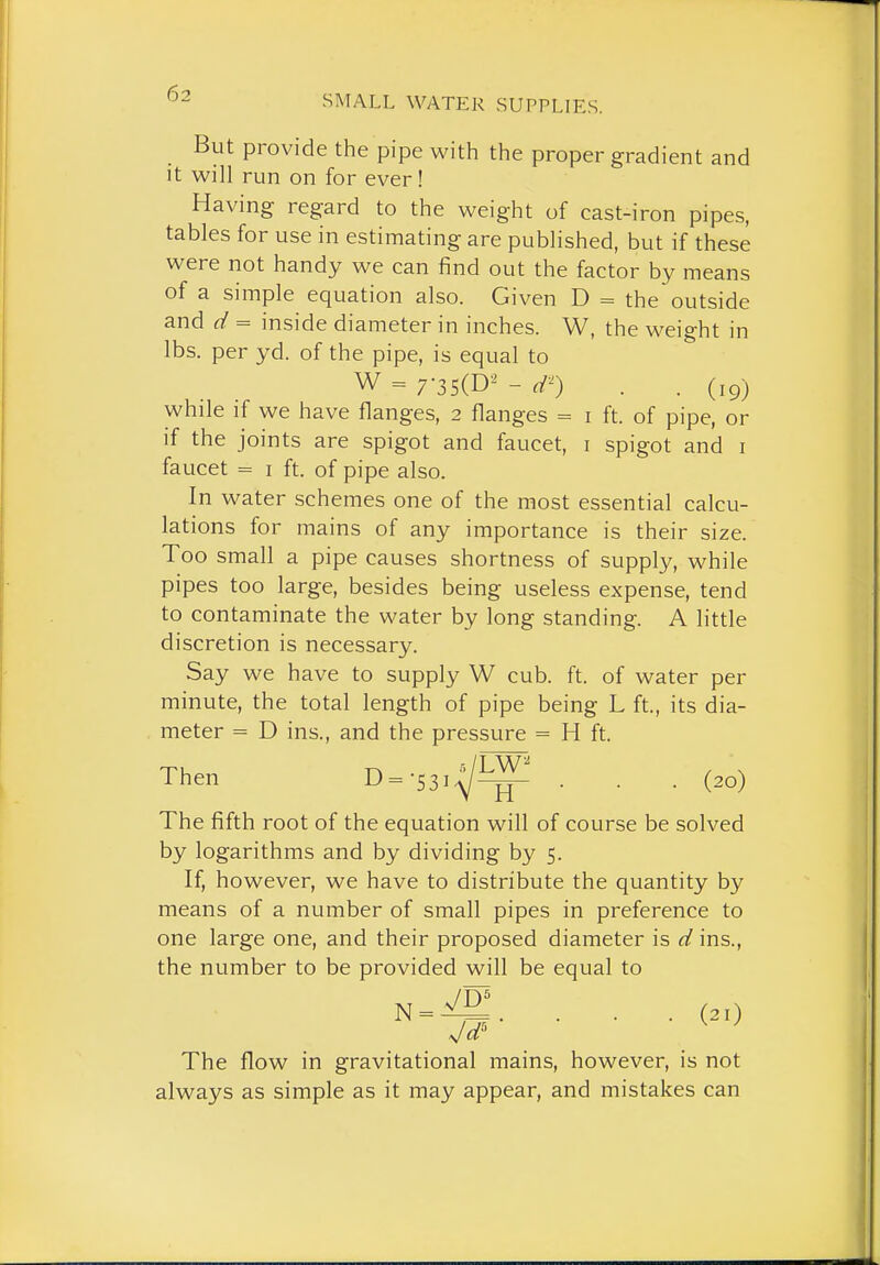 SMALL WATER SUPPLIES. But provide the pipe with the proper gradient and it will run on for ever! Having regard to the weight of cast-iron pipes, tables for use in estimating are published, but if these were not handy we can find out the factor by means of a simple equation also. Given D = the outside and d = inside diameter in inches. W, the weight in lbs. per yd. of the pipe, is equal to W = 7-3s(D-^ - d^) . . (19) while if we have flanges, 2 flanges = i ft. of pipe, or if the joints are spigot and faucet, i spigot and i faucet = I ft. of pipe also. In water schemes one of the most essential calcu- lations for mains of any importance is their size. Too small a pipe causes shortness of supply, while pipes too large, besides being useless expense, tend to contaminate the water by long standing. A little discretion is necessary. Say we have to supply W cub. ft. of water per minute, the total length of pipe being L ft., its dia- meter = D ins., and the pressure = H ft. Then D=-53i^-^ . . . (20) The fifth root of the equation will of course be solved by logarithms and by dividing by 5. If, however, we have to distribute the quantity by means of a number of small pipes in preference to one large one, and their proposed diameter is d ins., the number to be provided will be equal to N = -^'. . . . (21) Jd ^ ' The flow in gravitational mains, however, is not always as simple as it may appear, and mistakes can