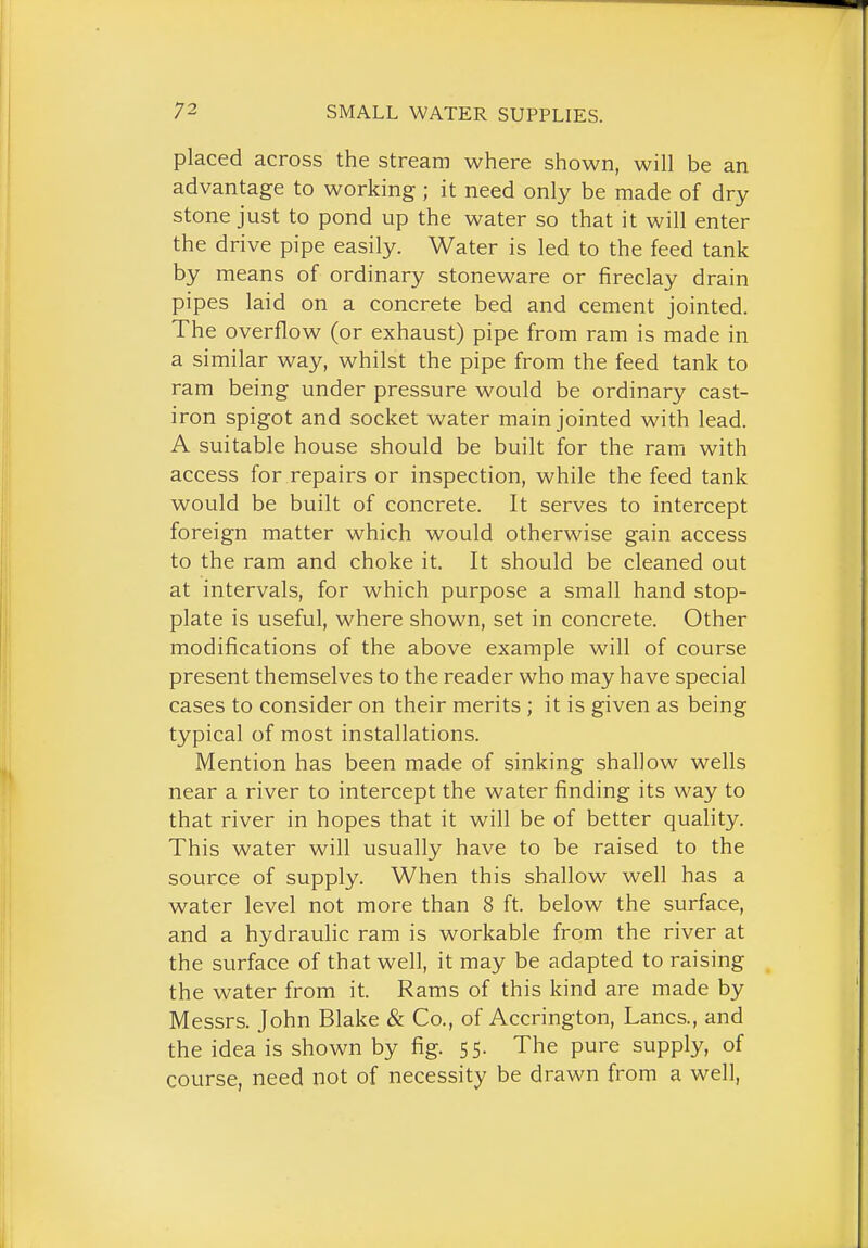 placed across the stream where shown, will be an advantage to working ; it need only be made of dry stone just to pond up the water so that it will enter the drive pipe easily. Water is led to the feed tank by means of ordinary stoneware or fireclay drain pipes laid on a concrete bed and cement jointed. The overflow (or exhaust) pipe from ram is made in a similar way, whilst the pipe from the feed tank to ram being under pressure would be ordinary cast- iron spigot and socket water main jointed with lead. A suitable house should be built for the ram with access for repairs or inspection, while the feed tank would be built of concrete. It serves to intercept foreign matter which would otherwise gain access to the ram and choke it. It should be cleaned out at intervals, for which purpose a small hand stop- plate is useful, where shown, set in concrete. Other modifications of the above example will of course present themselves to the reader who may have special cases to consider on their merits ; it is given as being typical of most installations. Mention has been made of sinking shallow wells near a river to intercept the water finding its way to that river in hopes that it will be of better quality. This water will usually have to be raised to the source of supply. When this shallow well has a water level not more than 8 ft. below the surface, and a hydraulic ram is workable from the river at the surface of that well, it may be adapted to raising the water from it. Rams of this kind are made by Messrs. John Blake & Co., of Accrington, Lanes., and the idea is shown by fig. 55. The pure supply, of course, need not of necessity be drawn from a well,