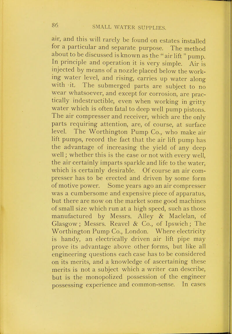 air, and this will rarely be found on estates installed for a particular and separate purpose. The method about to be discussed is known as the  air lift  pump. In principle and operation it is very simple. Air is injected by means of a nozzle placed below the work- ing water level, and rising, carries up water along with 'it. The submerged parts are subject to no wear whatsoever, and except for corrosion, are prac- tically indestructible, even when working in gritty water which is often fatal to deep well pump pistons. The air compresser and receiver, which are the only parts requiring attention, are, of course, at surface level. The Worthington Pump Co., who make air lift pumps, record the fact that the air lift pump has the advantage of increasing the yield of any deep well; whether this is the case or not with every well, the air certainly imparts sparkle and life to the water, which is certainly desirable. Of course an air com- presser has to be erected and driven by some form of motive power. Some years ago an air compresser was a cumbersome and expensive piece of apparatus, but there are now on the market some good machines of small size which run at a high speed, such as those manufactured by Messrs. Alley & Maclelan, of Glasgow; Messrs. Reavel & Co., of Ipswich ; The Worthington Pump Co., London. Where electricity is handy, an electrically driven air lift pipe may prove its advantage above other forms, but like all engineering questions each case has to be considered on its merits, and a knowledge of ascertaining these merits is not a subject which a writer can describe, but is the monopolized possession of the engineer possessing experience and common-sense. In cases