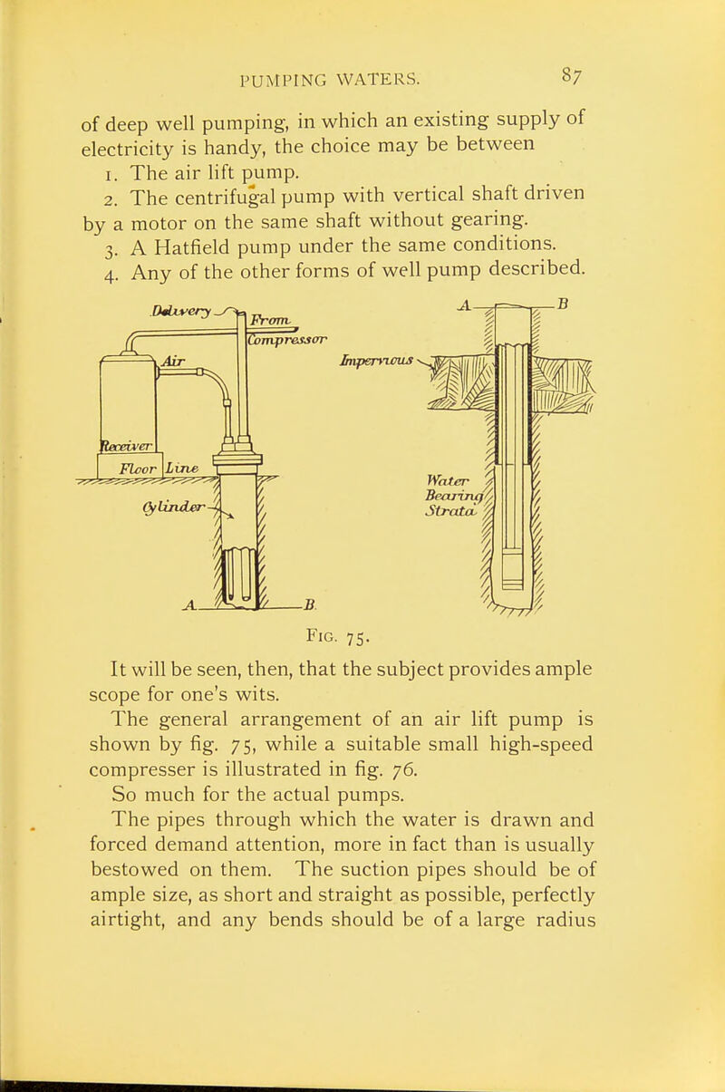 of deep well pumping, in which an existing supply of electricity is handy, the choice may be between 1. The air lift pump. 2. The centrifugal pump with vertical shaft driven by a motor on the same shaft without gearing. 3. A Hatfield pump under the same conditions. 4. Any of the other forms of well pump described. Fig. 75. It will be seen, then, that the subject provides ample scope for one's wits. The general arrangement of an air lift pump is shown by fig. 75, while a suitable small high-speed compresser is illustrated in fig. 76. So much for the actual pumps. The pipes through which the water is drawn and forced demand attention, more in fact than is usually bestowed on them. The suction pipes should be of ample size, as short and straight as possible, perfectly airtight, and any bends should be of a large radius