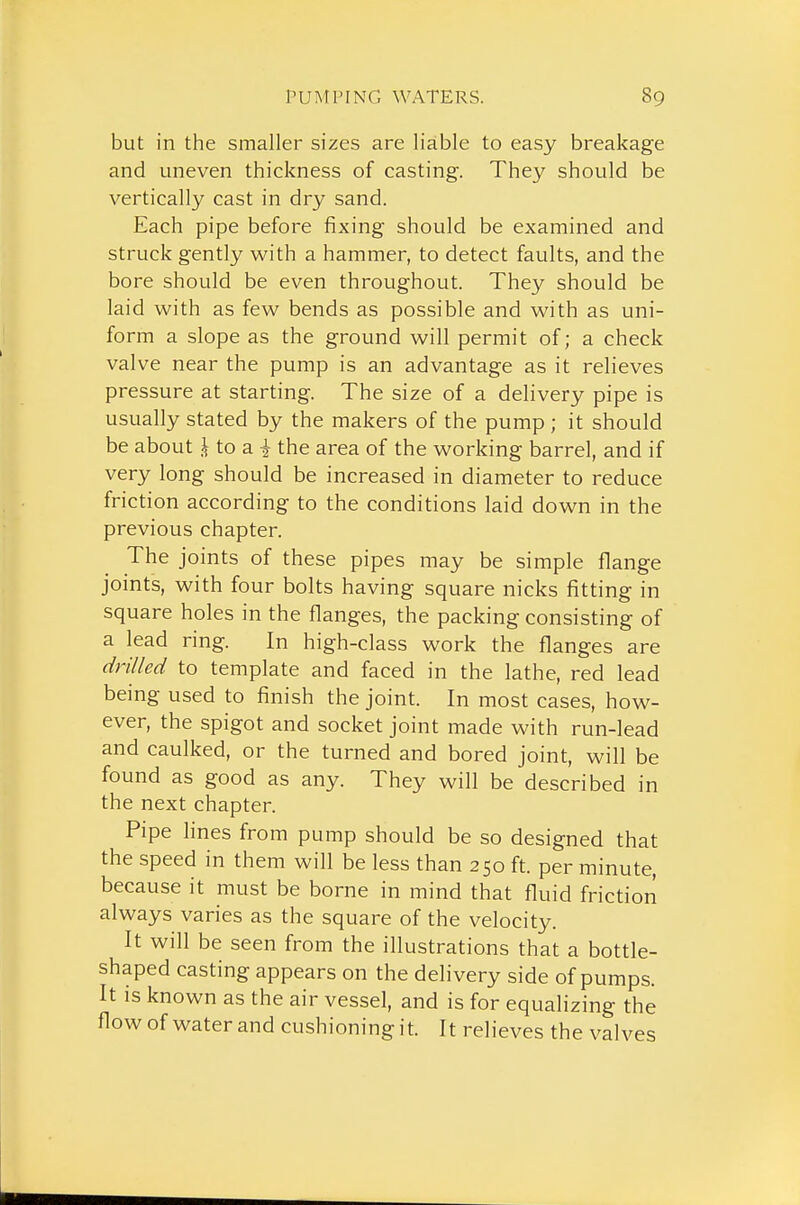 but in the smaller sizes are liable to easy breakage and uneven thickness of casting. They should be vertically cast in dry sand. Each pipe before fixing should be examined and struck gently with a hammer, to detect faults, and the bore should be even throughout. They should be laid with as few bends as possible and with as uni- form a slope as the ground will permit of; a check valve near the pump is an advantage as it relieves pressure at starting. The size of a delivery pipe is usually stated by the makers of the pump ; it should be about i to a i the area of the working barrel, and if very long should be increased in diameter to reduce friction according to the conditions laid down in the previous chapter. The joints of these pipes may be simple flange joints, with four bolts having square nicks fitting in square holes in the flanges, the packing consisting of a lead ring. In high-class work the flanges are drilled to template and faced in the lathe, red lead being used to finish the joint. In most cases, how- ever, the spigot and socket joint made with run-lead and caulked, or the turned and bored joint, will be found as good as any. They will be described in the next chapter. Pipe lines from pump should be so designed that the speed in them will be less than 250 ft. per minute, because it must be borne in mind that fluid friction always varies as the square of the velocity. It will be seen from the illustrations that a bottle- shaped casting appears on the delivery side of pumps. It is known as the air vessel, and is for equalizing the flowof water and cushioning it. It relieves the valves