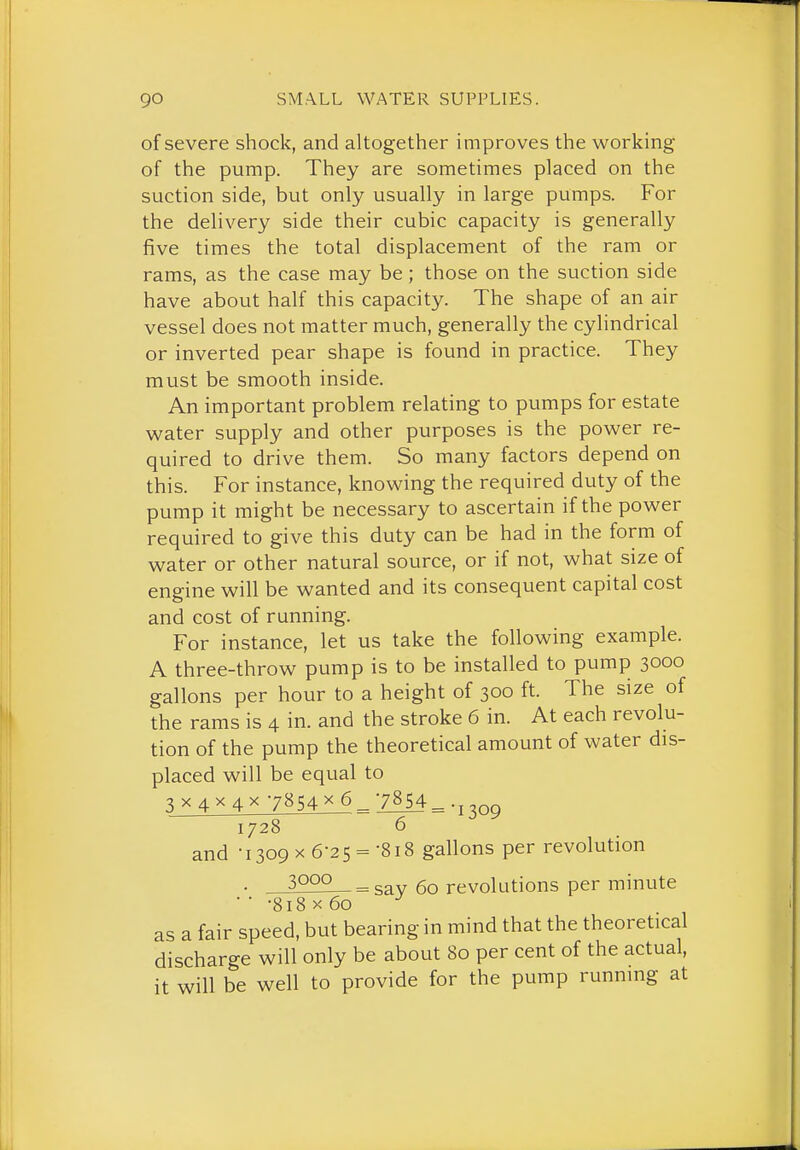 of severe shock, and altogether improves the working of the pump. They are sometimes placed on the suction side, but only usually in large pumps. For the delivery side their cubic capacity is generally five times the total displacement of the ram or rams, as the case may be; those on the suction side have about half this capacity. The shape of an air vessel does not matter much, generally the cylindrical or inverted pear shape is found in practice. They must be smooth inside. An important problem relating to pumps for estate water supply and other purposes is the power re- quired to drive them. So many factors depend on this. For instance, knowing the required duty of the pump it might be necessary to ascertain if the power required to give this duty can be had in the form of water or other natural source, or if not, what size of engine will be wanted and its consequent capital cost and cost of running. For instance, let us take the following example. A three-throw pump is to be installed to pump 3000 gallons per hour to a height of 300 ft. The size of the rams is 4 in. and the stroke 6 in. At each revolu- tion of the pump the theoretical amount of water dis- placed will be equal to 3 X4X4X 7854X6^7854^. J^OQ and •1309x6-25 =-818 gallons per revolution • 3000 - gay 60 revolutions per minute • ■ -818 X 60 as a fair speed, but bearing in mind that the theoretical discharge will only be about 80 per cent of the actual, it will be well to provide for the pump running at