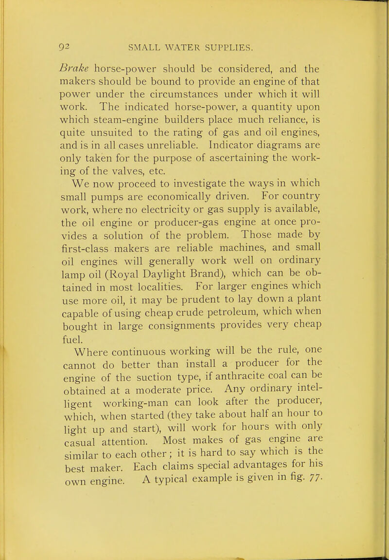 Brake horse-power should be considered, and the makers should be bound to provide an engine of that power under the circumstances under which it will work. The indicated horse-power, a quantity upon which steam-engine builders place much reliance, is quite unsuited to the rating of gas and oil engines, and is in all cases unreliable. Indicator diagrams are only taken for the purpose of ascertaining the work- ing of the valves, etc. We now proceed to investigate the ways in which small pumps are economically driven. For country work, where no electricity or gas supply is available, the oil engine or producer-gas engine at once pro- vides a solution of the problem. Those made by first-class makers are reliable machines, and small oil engines will generally work well on ordinary lamp oil (Royal Daylight Brand), which can be ob- tained in most localities. For larger engines which use more oil, it may be prudent to lay down a plant capable of using cheap crude petroleum, which when bought in large consignments provides very cheap fuel. Where continuous working will be the rule, one cannot do better than install a producer for the engine of the suction type, if anthracite coal can be obtained at a moderate price. Any ordinary intel- ligent working-man can look after the producer, which, when started (they take about half an hour to light up and start), will work for hours with only casual attention. Most makes of gas engine are similar to each other; it is hard to say which is the best maker. Each claims special advantages for his own engine. A typical example is given in fig. 77-