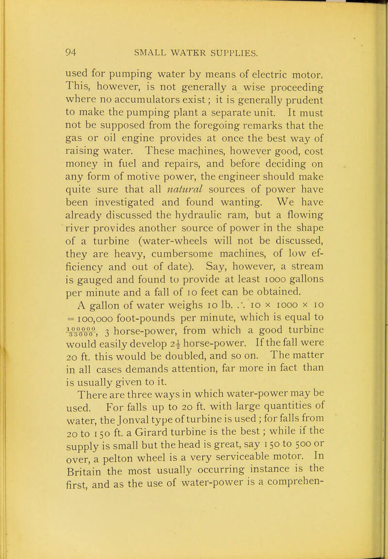 used for pumping water by means of electric motor. This, however, is not generally a wise proceeding where no accumulators exist; it is generally prudent to make the pumping plant a separate unit. It must not be supposed from the foregoing remarks that the gas or oil engine provides at once the best way of raising water. These machines, however good, cost money in fuel and repairs, and before deciding on any form of motive power, the engineer should make quite sure that all natural sources of power have been investigated and found wanting. We have already discussed the hydraulic ram, but a flowing river provides another source of power in the shape of a turbine (water-wheels will not be discussed, they are heavy, cumbersome machines, of low ef- ficiency and out of date). Say, however, a stream is gauged and found to provide at least looo gallons per minute and a fall of lo feet can be obtained. A gallon of water weighs lo lb. lo x looo x lo = 100,000 foot-pounds per minute, which is equal to 3 horse-power, from which a good turbine would easily develop 2^ horse-power. If the fall were 20 ft. this would be doubled, and so on. The matter in all cases demands attention, far more in fact than is usually given to it. There are three ways in which water-power may be used. For falls up to 20 ft. with large quantities of water, the Jonval type of turbine is used ; for falls from 20 to 150 ft. a Girard turbine is the best; while if the supply is small but the head is great, say 150 to 500 or over, a pelton wheel is a very serviceable motor. In Britain the most usually occurring instance is the first, and as the use of water-power is a comprehen-