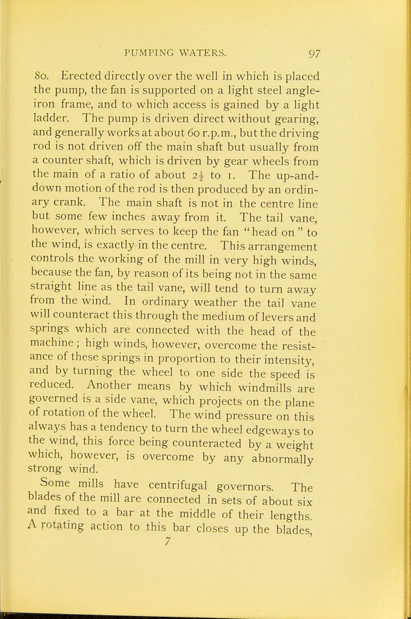 80. Erected directly over the well in which is placed the pump, the fan is supported on a light steel angle- iron frame, and to which access is gained by a light ladder. The pump is driven direct without gearing, and generally works at about 60 r.p.m., but the driving rod is not driven off the main shaft but usually from a counter shaft, which is driven by gear wheels from the main of a ratio of about 2^ to i. The up-and- down motion of the rod is then produced by an ordin- ary crank. The main shaft is not in the centre line but some few inches away from it. The tail vane, however, which serves to keep the fan head on  to the wind, is exactly in the centre. This arrangement controls the working of the mill in very high winds, because the fan, by reason of its being not in the same straight line as the tail vane, will tend to turn away from the wind. In ordinary weather the tail vane will counteract this through the medium of levers and springs which are connected with the head of the machine; high winds, however, overcome the resist- ance of these springs in proportion to their intensity, and by turning the wheel to one side the speed is reduced. Another means by which windmills are governed is a side vane, which projects on the plane of rotation of the wheel. The wind pressure on this always has a tendency to turn the wheel edgeways to the wind, this force being counteracted by a weight which, however, is overcome by any abnormally strong wind. Some mills have centrifugal governors. The blades of the mill are connected in sets of about six and fixed to a bar at the middle of their lengths. A rotating action to this bar closes up the blades,