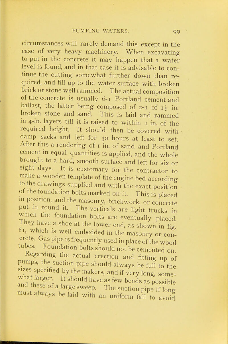 circumstances will rarely demand this except in the case of very heavy machinery. When excavating to put in the concrete it may happen that a vi^ater level is found, and in that case it is advisable to con- tinue the cutting somewhat further down than re- quired, and fill up to the water surface with broken brick or stone well rammed. The actual composition of the concrete is usually 6-1 Portland cement and ballast, the latter being composed of 2-1 of i| in. broken stone and sand. This is laid and rammed in 4-in. layers till it is raised to within i in. of the required height. It should then be covered with • damp sacks and left for 30 hours at least to set. After this a rendering of i in. of sand and Portland cement in equal quantities is applied, and the whole brought to a hard, smooth surface and left for six or eight days. It is customary for the contractor to make a wooden template of the engine bed according to the drawings supplied and with the exact position of the foundation bolts marked on it. This is placed in position, and the masonry, brickwork, or concrete put in round it. The verticals are light trucks in which the foundation bolts are eventually placed They have a shoe at the lower end, as shown in fig 8r, which IS well embedded in the masonry or con- crete. Gas pipe is frequently used in place of the wood tubes. Foundation bolts should not be cemented on Regarding the actual erection and fitting up of pumps, the suction pipe should always be full to the sizes specified by the makers, and if very long, some- wha larger It should have as few bends as possible and these of a large sweep. The suction pipe if long must always belaid with an uniform f^l to avoid