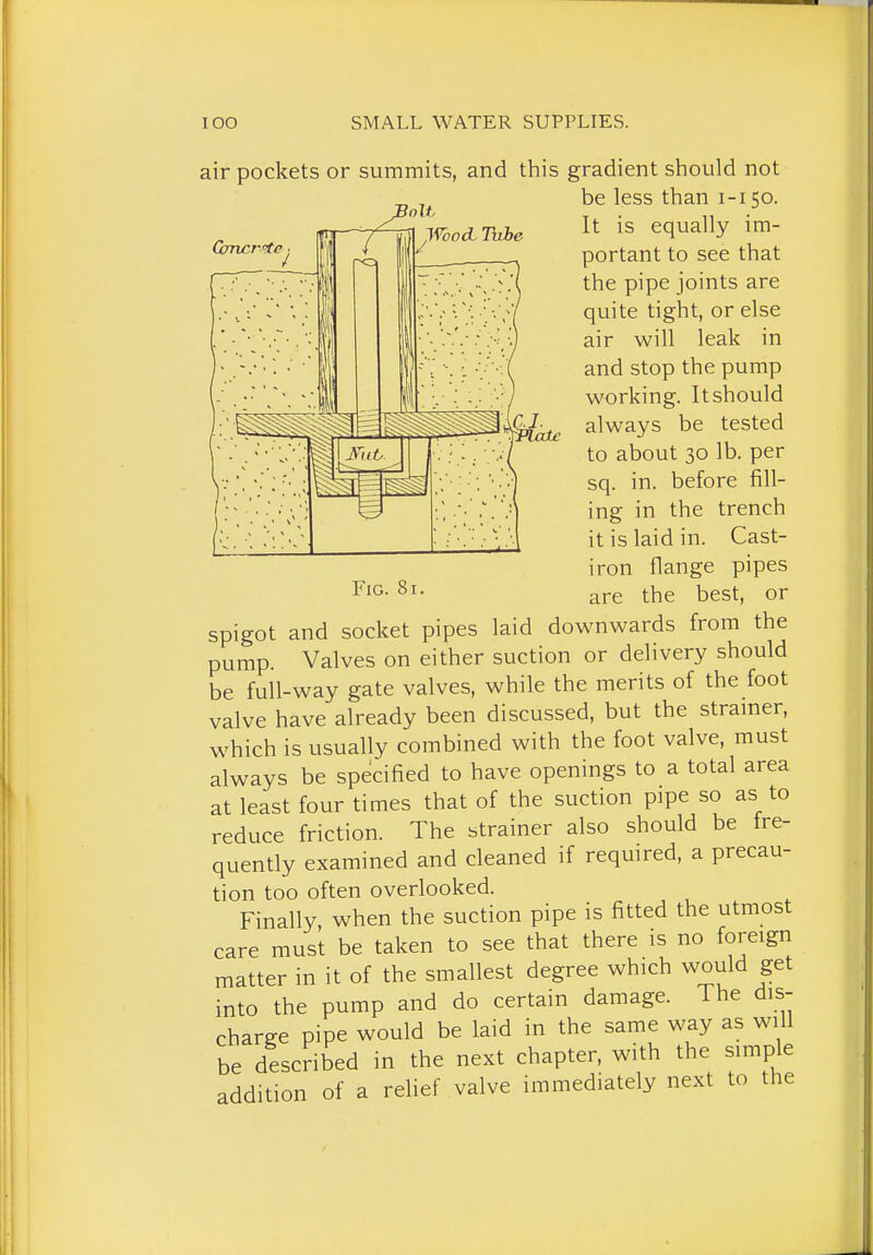 air pockets or summits, and this gradient should not Gnwr 'te ■ / Wood. TuJbe Fig. 8i. be less than i-i 50. It is equally im- portant to see that the pipe joints are quite tight, or else air will leak in and stop the pump working. It should always be tested to about 30 lb. per sq. in. before fill- ing in the trench it is laid in. Cast- iron flange pipes are the best, or spigot and socket pipes laid downwards from the pump. Valves on either suction or delivery should be full-way gate valves, while the merits of the foot valve have already been discussed, but the stramer, which is usually combined with the foot valve, must always be specified to have openings to a total area at least four times that of the suction pipe so as to reduce friction. The btrainer also should be tre- quently examined and cleaned if required, a precau- tion too often overlooked. Finally, when the suction pipe is fitted the utmost care must be taken to see that there is no foreign matter in it of the smallest degree which would get into the pump and do certain damage. The dis- charge pipe would be laid in the same way as will be described in the next chapter, with the simple addition of a relief valve immediately next to the