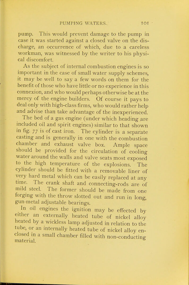 pump. This would prevent damage to the pump in case it was started against a closed valve on the dis- charge, an occurrence of which, due to a careless workman, was witnessed by the writer to his physi- cal discomfort. As the subject of internal combustion engines is so important in the case of small water supply schemes, it may be well to say a few words on them for the benefit of those who have little or no experience in this connexion, and who would perhaps otherwise be at the mercy of the engine builders. Of course it pays to deal only with high-class firms, who would rather help and advise than take advantage of the inexperienced. The bed of a gas engine (under which heading are included oil and spirit engines) similar to that shown in fig. 77 is of cast iron. The cylinder is a separate casting and is generally in one with the combustion chamber and exhaust valve box. Ample space should be provided for the circulation of cooling water around the walls and valve seats most exposed to the high temperature of the explosions. The cylinder should be fitted with a removable liner of very hard metal which can be easily replaced at any time. The crank shaft and connecting-rods are of mild steel. The former should be made from one forging with the throw slotted out and run in long, gun-metal adjustable bearings. In oil engines the ignition may be effected by either an externally heated tube of nickel alloy heated by a wickless lamp adjusted in relation to the tube, or an internally heated tube of nickel alloy en- closed in a small chamber filled with non-conducting material.