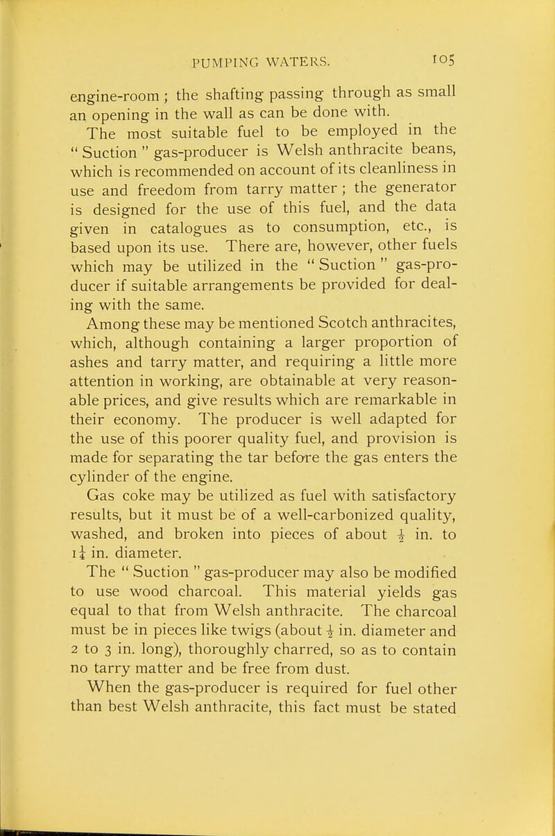 engine-room ; the shafting passing through as small an opening in the wall as can be done with. The most suitable fuel to be employed in the  Suction  gas-producer is Welsh anthracite beans, which is recommended on account of its cleanliness in use and freedom from tarry matter; the generator is designed for the use of this fuel, and the data given in catalogues as to consumption, etc., is based upon its use. There are, however, other fuels which may be utilized in the  Suction  gas-pro- ducer if suitable arrangements be provided for deal- ing with the same. Among these may be mentioned Scotch anthracites, which, although containing a larger proportion of ashes and tarry matter, and requiring a little more attention in working, are obtainable at very reason- able prices, and give results which are remarkable in their economy. The producer is well adapted for the use of this poorer quality fuel, and provision is made for separating the tar before the gas enters the cylinder of the engine. Gas coke may be utilized as fuel with satisfactory results, but it must be of a well-carbonized quality, washed, and broken into pieces of about ^ in. to li in. diameter. The  Suction  gas-producer may also be modified to use wood charcoal. This material yields gas equal to that from Welsh anthracite. The charcoal must be in pieces like twigs (about | in. diameter and 2 to 3 in. long), thoroughly charred, so as to contain no tarry matter and be free from dust. When the gas-producer is required for fuel other than best Welsh anthracite, this fact must be stated