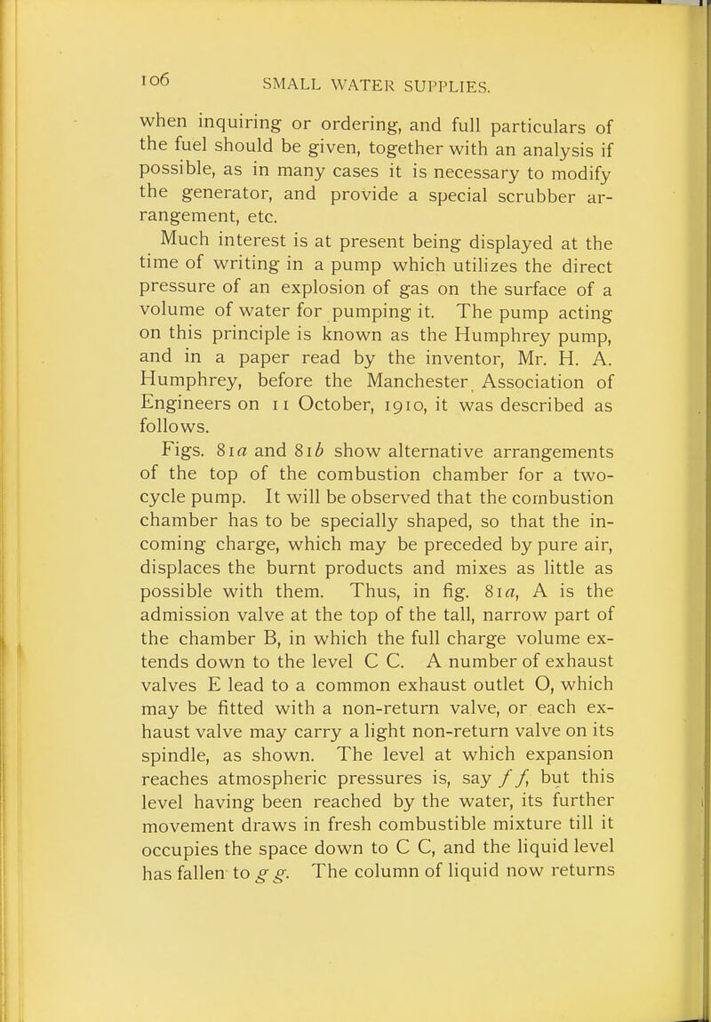 io6 when inquiring or ordering, and full particulars of the fuel should be given, together with an analysis if possible, as in many cases it is necessary to modify the generator, and provide a special scrubber ar- rangement, etc. Much interest is at present being displayed at the time of writing in a pump which utilizes the direct pressure of an explosion of gas on the surface of a volume of water for pumping it. The pump acting on this principle is known as the Humphrey pump, and in a paper read by the inventor, Mr. H. A. Humphrey, before the Manchester, Association of Engineers on ii October, 1910, it was described as follows. Figs. 8ia and 81^ show alternative arrangements of the top of the combustion chamber for a two- cycle pump. It will be observed that the combustion chamber has to be specially shaped, so that the in- coming charge, which may be preceded by pure air, displaces the burnt products and mixes as little as possible with them. Thus, in fig. Sia, A is the admission valve at the top of the tall, narrow part of the chamber B, in which the full charge volume ex- tends down to the level C C. A number of exhaust valves E lead to a common exhaust outlet O, which may be fitted with a non-return valve, or each ex- haust valve may carry a light non-return valve on its spindle, as shown. The level at which expansion reaches atmospheric pressures is, say // but this level having been reached by the water, its further movement draws in fresh combustible mixture till it occupies the space down to C C, and the liquid level has fallen to g g. The column of liquid now returns