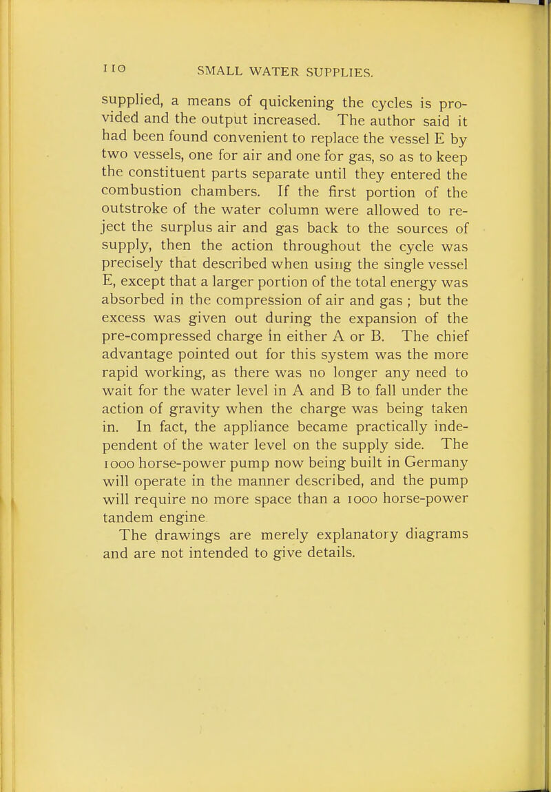 I lO supplied, a means of quickening the cycles is pro- vided and the output increased. The author said it had been found convenient to replace the vessel E by two vessels, one for air and one for gas, so as to keep the constituent parts separate until they entered the combustion chambers. If the first portion of the outstroke of the water column were allowed to re- ject the surplus air and gas back to the sources of supply, then the action throughout the cycle was precisely that described when using the single vessel E, except that a larger portion of the total energy was absorbed in the compression of air and gas ; but the excess was given out during the expansion of the pre-compressed charge in either A or B. The chief advantage pointed out for this system was the more rapid working, as there was no longer any need to wait for the water level in A and B to fall under the action of gravity when the charge was being taken in. In fact, the appliance became practically inde- pendent of the water level on the supply side. The I GOO horse-power pump now being built in Germany will operate in the manner described, and the pump will require no more space than a looo horse-power tandem engine The drawings are merely explanatory diagrams and are not intended to give details.