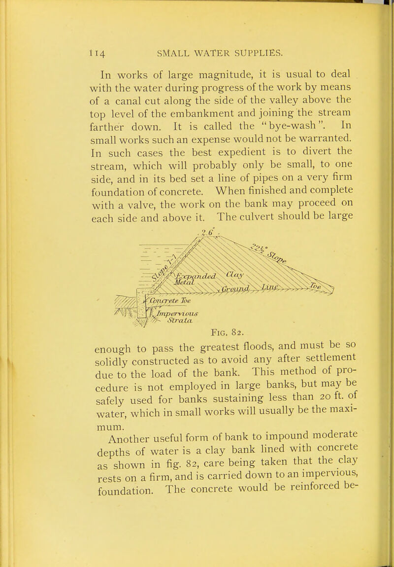 In works of large magnitude, it is usual to deal with the water during progress of the work by means of a canal cut along the side of the valley above the top level of the embankment and joining the stream farther down. It is called the bye-wash. In small works such an expense would not be warranted. In such cases the best expedient is to divert the stream, which will probably only be small, to one side, and in its bed set a line of pipes on a very firm foundation of concrete. When finished and complete with a valve, the work on the bank may proceed on each side and above it. The culvert should be large .2.6 . .pil^/J; •y'r- Strata. Fig. 82. enough to pass the greatest floods, and must be so solidly constructed as to avoid any after settlement due to the load of the bank. This method of pro- cedure is not employed in large banks, but may be safely used for banks sustaining less than 20 ft. of water, which in small works will usually be the maxi- mum. Another useful form of bank to impound moderate depths of water is a clay bank lined with concrete as shown in fig. 82, care being taken that the clay rests on a firm, and is carried down to an impervious, foundation. The concrete would be reinforced be-