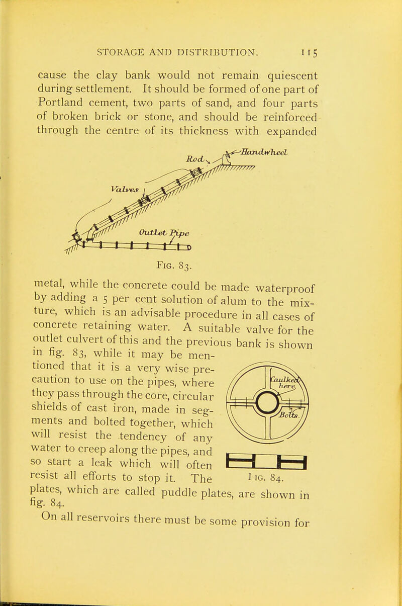 cause the clay bank would not remain quiescent during settlement. It should be formed of one part of Portland cement, two parts of sand, and four parts of broken brick or stone, and should be reinforced through the centre of its thickness with expanded ■Sandtvlieel '//////// OutUtPipe till ^l£t=D Fig. 83. metal, while the concrete could be made waterproof by adding a 5 per cent solution of alum to the mix- ture, which is an advisable procedure in all cases of concrete retaining water. A suitable valve for the outlet culvert of this and the previous bank is shown m fig. 83, while it may be men- tioned that it is a very wise pre- caution to use on the pipes, where they pass through the core, circular shields of cast iron, made in seg- ments and bolted together, which will resist the tendency of any water to creep along the pipes, and so start a leak which will often resist all efforts to stop it. The plates, which are called puddle plates, are shown in fig. 84. On all reservoirs there must be some provision for i IG. 84.