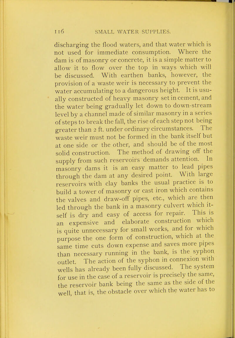 discharging the flood waters, and that water which is not used for immediate consumption. Where the dam is of masonry or concrete, it is a simple matter to allow it to flow over the top in ways which will be discussed. With earthen banks, however, the provision of a waste weir is necessary to prevent the water accumulating to a dangerous height. It is usu- ally constructed of heavy masonry set in cement, and the water being gradually let down to down-stream level by a channel made of similar masonry in a series of steps to break the fall, the rise of each step not being greater than 2 ft. under ordinary circumstances. The waste weir must not be formed in the bank itself but at one side or the other, and should be of the most solid construction. The method of drawing off the supply from such reservoirs demands attention. In masonry dams it is an easy matter to lead pipes through the dam at any desired point. With large reservoirs with clay banks the usual practice is to build a tower of masonry or cast iron which contains the valves and draw-off pipes, etc., which are then led through the bank in a masonry culvert which it- self is dry and easy of access for repair. This is an expensive and elaborate construction which is quite unnecessary for small works, and for which purpose the one form of construction, which at the same time cuts down expense and saves more pipes than necessary running in the bank, is the syphon outlet The action of the syphon in connexion with wells has already been fully discussed. The system for use in the case of a reservoir is precisely the same, the reservoir bank being the same as the side of the well that is, the obstacle over which the water has to