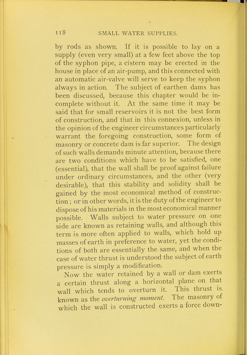 by rods as shown. If it is possible to lay on a supply (even very small) at a few feet above the top of the syphon pipe, a cistern may be erected in the house in place of an air-pump, and this connected with an automatic air-valve will serve to keep the syphon always in action. The subject of earthen dams has been discussed, because this chapter would be in- complete without it. At the same time it may be said that for small reservoirs it is not the best form of construction, and that in this connexion, unless in the opinion of the engineer circumstances particularly warrant the foregoing construction, some form of masonry or concrete dam is far superior. The design of such walls demands minute attention, because there are two conditions which have to be satisfied, one (essential), that the wall shall be proof against failure under ordinary circumstances, and the other (very desirable), that this stability and solidity shall be gained by the most economical method of construc- tion ; or in other words, it is the duty of the engineer to dispose of his materials in the most economical manner possible. Walls subject to water pressure on one side are known as retaining walls, and although this term is more often applied to walls, which hold up masses of earth in preference to water, yet the condi- tions of both are essentially the same, and when the case of water thrust is understood the subject of earth pressure is simply a modification. Now the water retained by a wall or dam exerts a certain thrust along a horizontal plane on that wall which tends to overturn it. This thrust is known as the overturning moment. The masonry of which the wall is constructed exerts a force down-