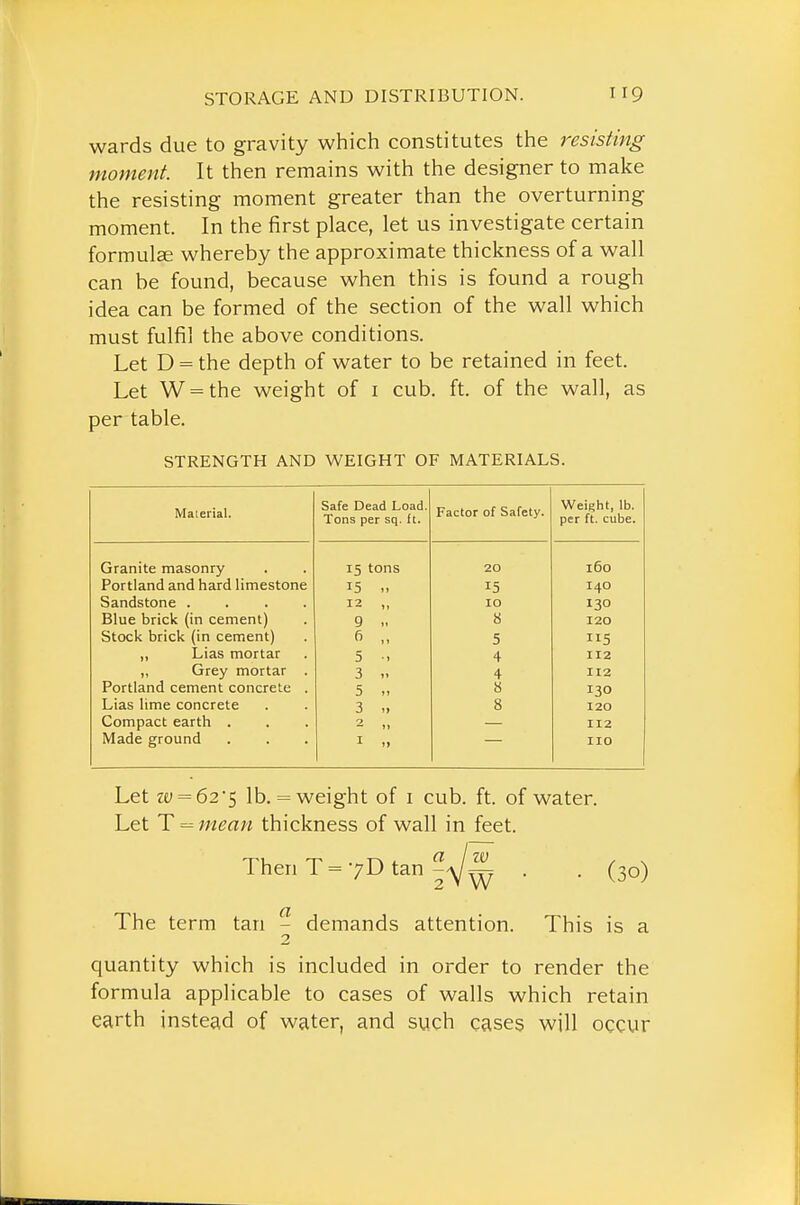 wards due to gravity which constitutes the resisting moment. It then remains with the designer to make the resisting moment greater than the overturning moment. In the first place, let us investigate certain formulae whereby the approximate thickness of a wall can be found, because when this is found a rough idea can be formed of the section of the wall which must fulfil the above conditions. Let D = the depth of water to be retained in feet. Let W = the weight of i cub. ft. of the wall, as per table. STRENGTH AND WEIGHT OF MATERIALS. Material. Safe Dead Load. Tons per sq. ft. Factor of Safety. Weight, lb. per ft. cube. Granite masonry 15 tons 20 160 Portland and hard limestone 15 » 15 140 Sandstone .... 12 „ 10 130 Blue brick (in cement) 9 >, 8 120 Stock brick (in cement) „ 5 115 „ Lias mortar 5 •. 4 112 „ Grey mortar . Portland cement concrete . 3 V 4 112 5 „ 8 130 Lias lime concrete 3 „ 8 120 Compact earth . — 1» 112 Made ground I » no Let ze; = 625 lb. = weight of i cub. ft. of water. Let T = mean thickness of wall in feet. Then T=7D tan . . (30) The term tan - demands attention. This is a 2 quantity which is included in order to render the formula applicable to cases of walls which retain earth instead of water, and such cases will occur