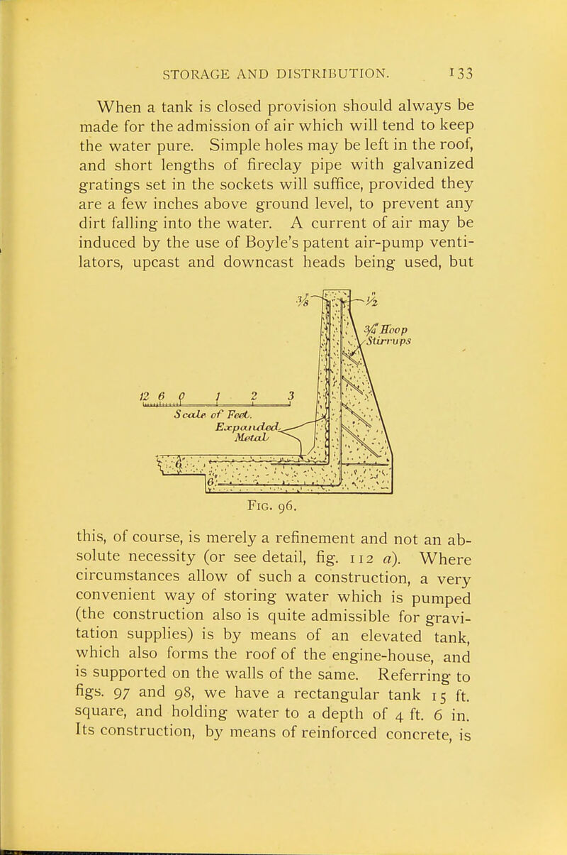 When a tank is closed provision should always be made for the admission of air which will tend to keep the water pure. Simple holes may be left in the roof, and short lengths of fireclay pipe with galvanized gratings set in the sockets will suffice, provided they are a few inches above ground level, to prevent any dirt falling into the water. A current of air may be induced by the use of Boyle's patent air-pump venti- lators, upcast and downcast heads being used, but Fig. 96. this, of course, is merely a refinement and not an ab- solute necessity (or see detail, fig. 112 a). Where circumstances allow of such a construction, a very convenient way of storing water which is pumped (the construction also is quite admissible for gravi- tation supplies) is by means of an elevated tank, which also forms the roof of the engine-house, and is supported on the walls of the same. Referring to figs. 97 and 98, we have a rectangular tank 15 ft. square, and holding water to a depth of 4 ft. 6 in. Its construction, by means of reinforced concrete, is