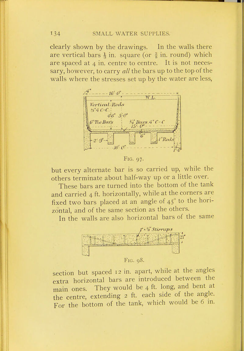 clearly shown by the drawings. In the walls there are vertical bars J in. square (or -| in. round) which are spaced at 4 in. centre to centre. It is not neces- sary, however, to carry all the bars up to the top of the walls where the stresses set up by the water are less, jf. iG'o WIT '.-,'4 c-c.' '■ 5';0' G7Y«5a/iy 1 y^'Bars .4 C-C 16'-0-- Fig. 97. but every alternate bar is so carried up, while the others terminate about half-way up or a little over. These bars are turned into the bottom of the tank and carried 4 ft. horizontally, while at the corners are fixed two bars placed at an angle of 45° to the hori- zontal, and of the same section as the others. In the walls are also horizontal bars of the same 1 ^'Stimrps Fig. 98. section but spaced 12 in. apart, while at the angles extra horizontal bars are introduced between the main ones. They would be 4 ft. long, and bent at the centre, extending 2 ft. each side of the angle. For the bottom of the tank, which would be 6 m.
