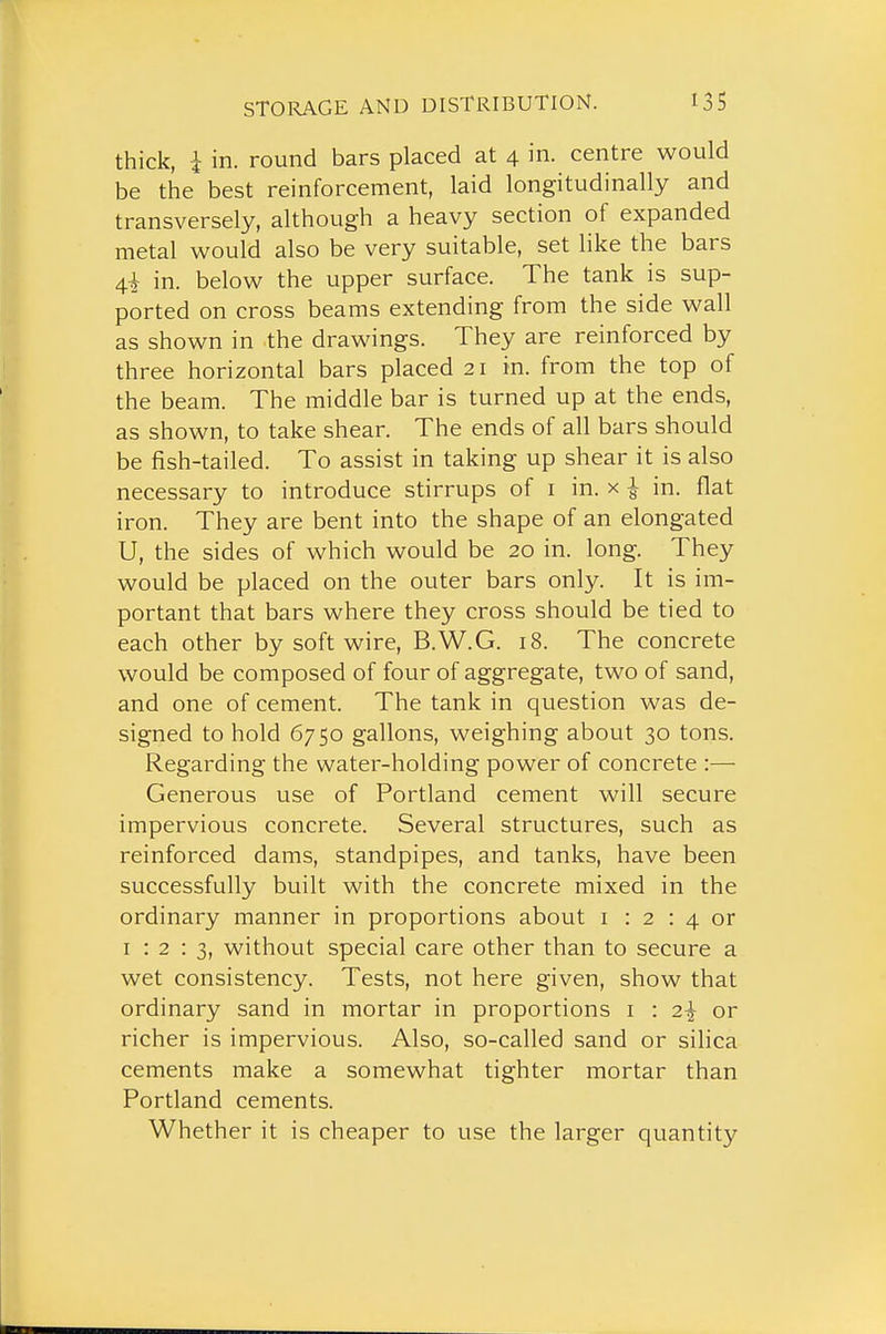 thick, i in. round bars placed at 4 in. centre would be the best reinforcement, laid longitudinally and transversely, although a heavy section of expanded metal would also be very suitable, set like the bars 4i in. below the upper surface. The tank is sup- ported on cross beams extending from the side wall as shown in the drawings. They are reinforced by three horizontal bars placed 21 in. from the top of the beam. The middle bar is turned up at the ends, as shown, to take shear. The ends of all bars should be fish-tailed. To assist in taking up shear it is also necessary to introduce stirrups of i in. x 1 in. flat iron. They are bent into the shape of an elongated U, the sides of which would be 20 in. long. They would be placed on the outer bars only. It is im- portant that bars where they cross should be tied to each other by soft wire, B.W.G. 18. The concrete would be composed of four of aggregate, two of sand, and one of cement. The tank in question was de- signed to hold 6750 gallons, weighing about 30 tons. Regarding the water-holding power of concrete :—• Generous use of Portland cement will secure impervious concrete. Several structures, such as reinforced dams, standpipes, and tanks, have been successfully built with the concrete mixed in the ordinary manner in proportions about i : 2 : 4 or I : 2 : 3, without special care other than to secure a wet consistency. Tests, not here given, show that ordinary sand in mortar in proportions i : 2^ or richer is impervious. Also, so-called sand or silica cements make a somewhat tighter mortar than Portland cements. Whether it is cheaper to use the larger quantity
