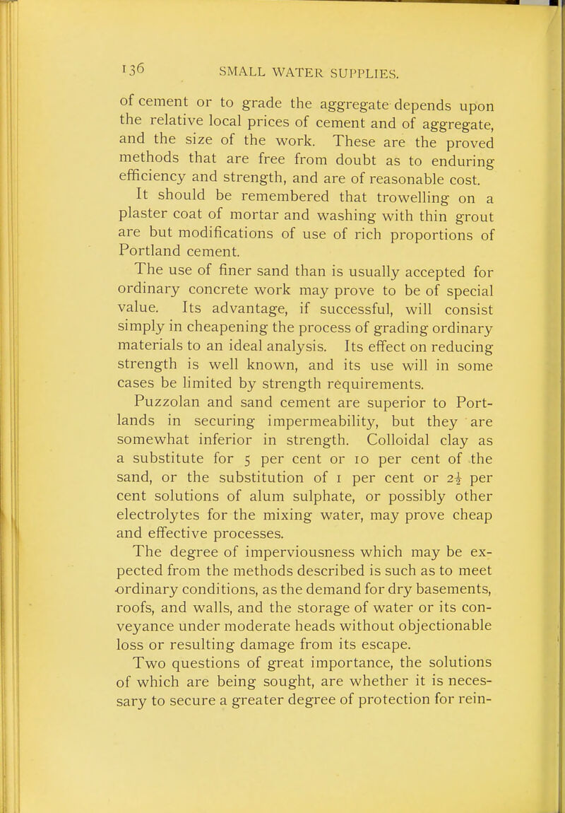 of cement or to grade the aggregate depends upon the relative local prices of cement and of aggregate, and the size of the work. These are the proved methods that are free from doubt as to enduring efficiency and strength, and are of reasonable cost. It should be remembered that trowelling on a plaster coat of mortar and washing with thin grout are but modifications of use of rich proportions of Portland cement. The use of finer sand than is usually accepted for ordinary concrete work may prove to be of special value. Its advantage, if successful, will consist simply in cheapening the process of grading ordinary materials to an ideal analysis. Its effect on reducing strength is well known, and its use will in some cases be limited by strength requirements. Puzzolan and sand cement are superior to Port- lands in securing impermeability, but they are somewhat inferior in strength. Colloidal clay as a substitute for 5 per cent or 10 per cent of the sand, or the substitution of i per cent or 2^ per cent solutions of alum sulphate, or possibly other electrolytes for the mixing water, may prove cheap and effective processes. The degree of imperviousness which may be ex- pected from the methods described is such as to meet ■ordinary conditions, as the demand for dry basements, roofs, and walls, and the storage of water or its con- veyance under moderate heads without objectionable loss or resulting damage from its escape. Two questions of great importance, the solutions of which are being sought, are whether it is neces- sary to secure a greater degree of protection for rein-