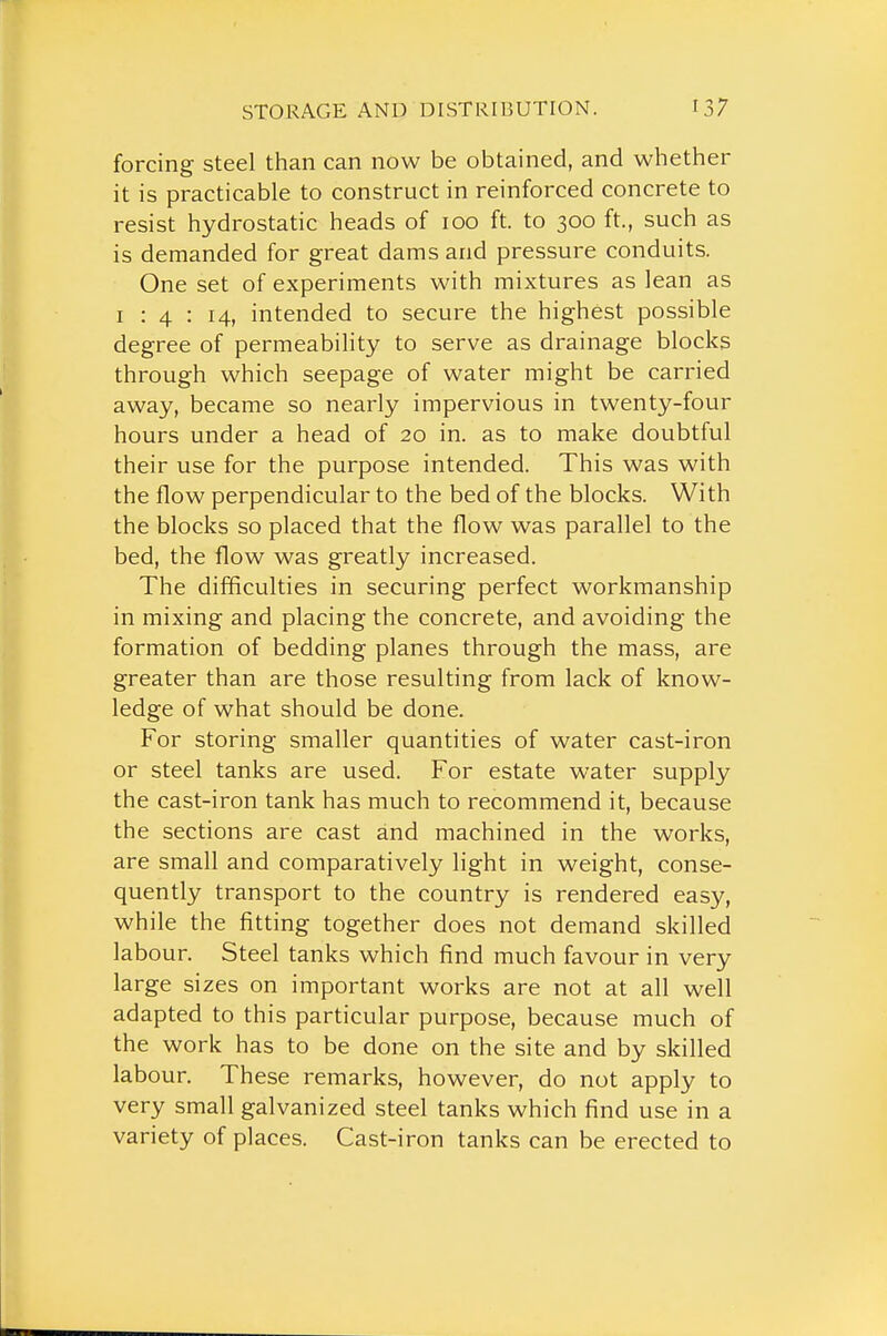 forcing steel than can now be obtained, and whether it is practicable to construct in reinforced concrete to resist hydrostatic heads of 100 ft. to 300 ft., such as is demanded for great dams and pressure conduits. One set of experiments with mixtures as lean as I : 4 : 14, intended to secure the highest possible degree of permeability to serve as drainage blocks through which seepage of water might be carried away, became so nearly impervious in twenty-four hours under a head of 20 in. as to make doubtful their use for the purpose intended. This was with the flow perpendicular to the bed of the blocks. With the blocks so placed that the flow was parallel to the bed, the flow was greatly increased. The difficulties in securing perfect workmanship in mixing and placing the concrete, and avoiding the formation of bedding planes through the mass, are greater than are those resulting from lack of know- ledge of what should be done. For storing smaller quantities of water cast-iron or steel tanks are used. For estate water supply the cast-iron tank has much to recommend it, because the sections are cast and machined in the works, are small and comparatively light in weight, conse- quently transport to the country is rendered easy, while the fitting together does not demand skilled labour. Steel tanks which find much favour in very large sizes on important works are not at all well adapted to this particular purpose, because much of the work has to be done on the site and by skilled labour. These remarks, however, do not apply to very small galvanized steel tanks which find use in a variety of places. Cast-iron tanks can be erected to