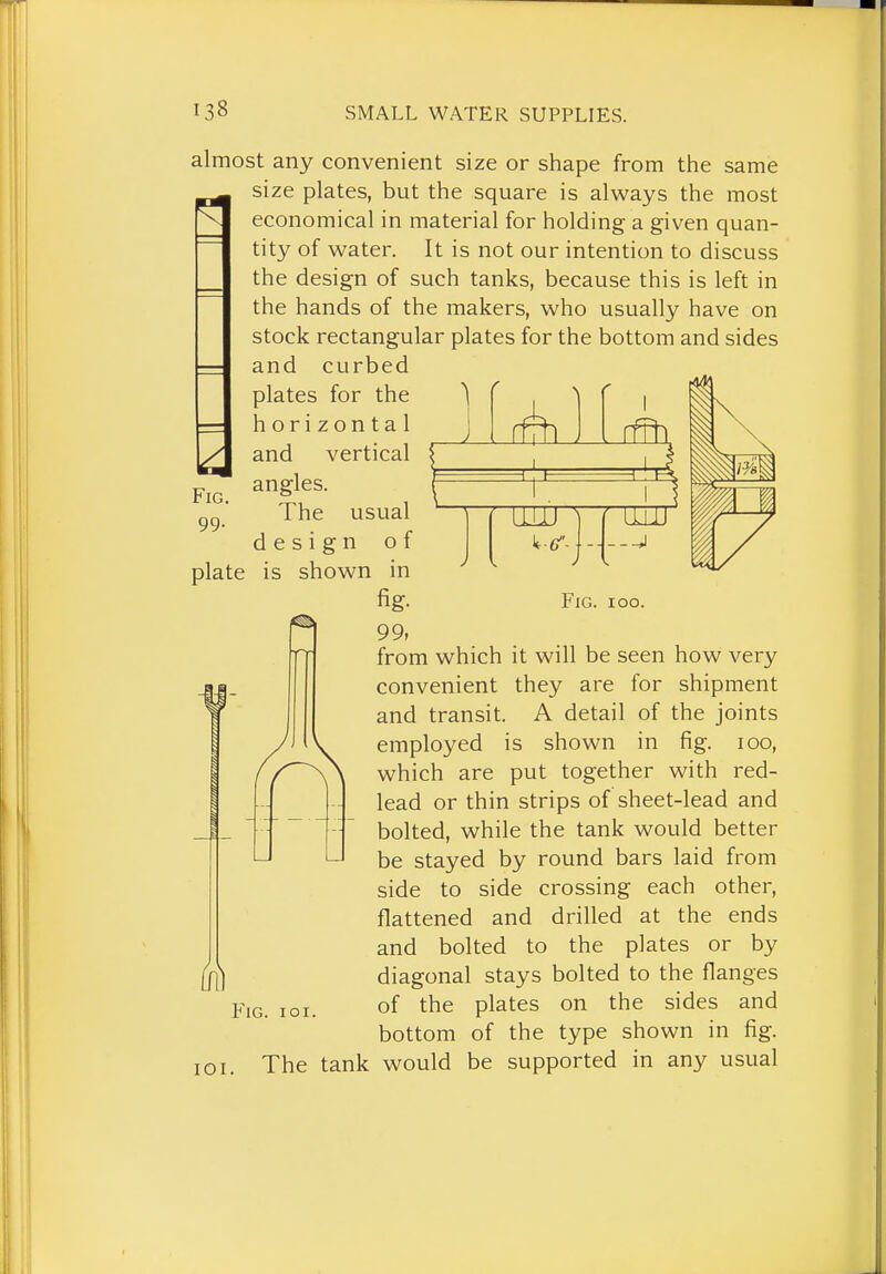 almost any convenient size or shape from the same size plates, but the square is always the most economical in material for holding a given quan- tity of water. It is not our intention to discuss the design of such tanks, because this is left in the hands of the makers, who usually have on stock rectangular plates for the bottom and sides and curbed Fig. 99- plate Fig. ioo. lOI. plates for the horizontal and vertical angles. The usual design of is shown in ^ fig- 99, from which it will be seen how very convenient they are for shipment and transit. A detail of the joints employed is shown in fig. loo, which are put together with red- lead or thin strips of sheet-lead and bolted, while the tank would better be stayed by round bars laid from side to side crossing each other, flattened and drilled at the ends and bolted to the plates or by diagonal stays bolted to the flanges of the plates on the sides and bottom of the type shown in fig. The tank would be supported in any usual Fig. ioi