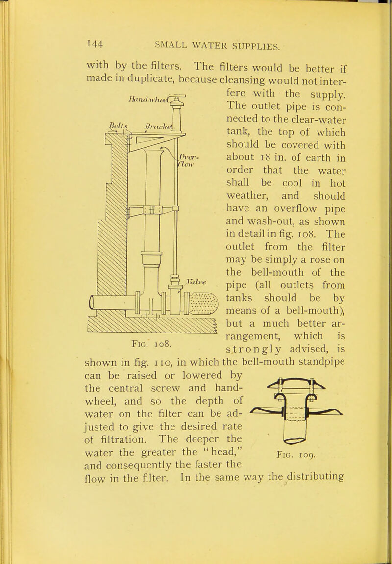 with by the filters. The filters would be better if made in duplicate, because cleansing would not inter- ihe outlet pipe is con- nected to the clear-water tank, the top of which should be covered with about 18 in. of earth in order that the water shall be cool in hot weather, and should have an overflow pipe and wash-out, as shown in detail in fig. io8. The outlet from the filter may be simply a rose on the bell-mouth of the pipe (all outlets from tanks should be by means of a bell-mouth), but a much better ar- rangement, which is strongly advised, is shown in fig. no, in which the bell-mouth standpipe can be raised or lowered by the central screw and hand- wheel, and so the depth of water on the filter can be ad- justed to give the desired rate of filtration. The deeper the water the greater the head, and consequently the faster the flow in the filter. In the same way the distributing Fig. 109.